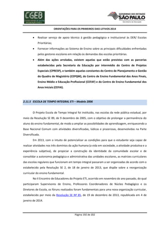 ORIENTAÇÕES PARA OS PRIMEIROS DIAS LETIVOS 2014



Realizar serviço de apoio técnico à gestão pedagógica e institucional às DER/ Escolas
Prioritárias;



Fornecer informações ao Sistema de Ensino sobre as principais dificuldades enfrentadas
pelos gestores escolares em relação às demandas das escolas prioritárias.



Além das ações arroladas, existem aquelas que estão previstas com as parcerias
estabelecidas pela Secretaria da Educação por intermédio do Centro de Projetos
Especiais (CPRESP), e também aquelas constantes do Centro de Planejamento e Gestão
do Quadro de Magistério (CEPQM), do Centro de Ensino Fundamental dos Anos Finais,
Ensino Médio e Educação Profissional (CEFAF) e do Centro de Ensino Fundamental dos
Anos Iniciais (CEFAI).

2.11.5 ESCOLA DE TEMPO INTEGRAL ETI – Modelo 2006

O Projeto Escola de Tempo Integral foi instituído, nas escolas da rede pública estadual, por
meio da Resolução SE 89, de 9 dezembro de 2005, com o objetivo de prolongar a permanência do
aluno do ensino fundamental, de modo a ampliar as possibilidades de aprendizagem, enriquecendo a
Base Nacional Comum com atividades diversificadas, lúdicas e prazerosas, desenvolvidas na Parte
Diversificada.
Em 2013, com o intuito de potencializar as condições para que o estudante seja capaz de
realizar atividades nos três domínios da ação humana (a vida em sociedade, a atividade produtiva e a
experiência subjetiva), de propiciar a construção da identidade da comunidade escolar e de
consolidar a autonomia pedagógica e administrativa das unidades escolares, as matrizes curriculares
das escolas regulares que funcionam em tempo integral passaram a ser organizadas de acordo com o
estabelecido pela Resolução SE 2, de 18 de janeiro de 2013, que dispõe sobre a reorganização
curricular do ensino fundamental.
No II Encontro de Educadores do Projeto ETI, ocorrido em novembro do ano passado, do qual
participaram Supervisores de Ensino, Professores Coordenadores de Núcleo Pedagógico e os
Diretores de Escola, os fóruns realizados foram fundamentais para uma nova organização curricular,
estabelecido por meio da Resolução SE Nº 85, de 19 de dezembro de 2013, republicada em 4 de
janeiro de 2014.

Página 192 de 202

 