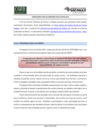 ORIENTAÇÕES PARA OS PRIMEIROS DIAS LETIVOS 2014

A fim de orientar Diretorias de Ensino e unidades escolares que participam deste projeto,
importantes documentos, foram disponibilizados no Drive Virtual do Projeto Escola de Tempo
Integral, entre eles: o material do II Encontro de Educadores do Projeto ETI, inclusive os materiais
produzidos nos fóruns, e o documento norteador Orientações para os Primeiros Dias Letivos – 2014,
que contém capítulo específico destinado ao Projeto ETI.

2.11.6 PROGRAMA ESCOLA DA FAMÍLIA

O Programa Escola da Família (PEF), criado pelo Decreto 48.781 de 07/07/2004, tem o seu
acompanhamento e controle da execução das ações sob a supervisão do CPRESP.
É responsável por difundir a cultura de paz no Estado de São Paulo, tem como objetivo
primordial desenvolver e implementar ações de natureza preventiva destinadas a reduzir a
vulnerabilidade infantil e juvenil e estimular a comunidade a apropriar-se, com
responsabilidade, dos espaços escolares.

Espera-se que uma comunidade atuante possibilite a existência de escolas públicas mais bem
sucedidas e conscientizadas acerca da preservação do espaço escolar. Em localidades pequenas e
afastadas de grandes centros urbanos tornou-se a única oportunidade local de lazer e convivência,
de forma abrigada e protegida, onde a população também se apropria de novos conhecimentos.
O Programa deve contemplar atividades socioeducativas nos eixos: cultura, saúde, trabalho e
esporte, utilizando os espaços e equipamentos das escolas estaduais aos sábados e domingos, com o
propósito de atrair os jovens e suas famílias para um espaço voltado à prática da cidadania.
O bom desenvolvimento das atividades sob o comando dos educadores envolvidos na escola
busca transformar alunos mais atuantes e interessados, não somente aos finais de semana, como
também em período regular de aula. Possibilita a aproximação e maior participação dos pais na
escola e no planejamento das atividades escolares, além de ofertar à comunidade cursos que podem
se tornar fonte de renda, atividades de lazer, esporte, cultura e campanhas de saúde.

Página 193 de 202

 