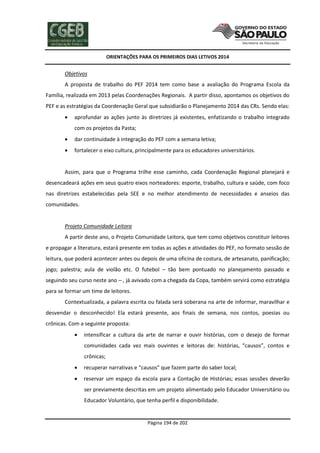 ORIENTAÇÕES PARA OS PRIMEIROS DIAS LETIVOS 2014

Objetivos
A proposta de trabalho do PEF 2014 tem como base a avaliação do Programa Escola da
Família, realizada em 2013 pelas Coordenações Regionais. A partir disso, apontamos os objetivos do
PEF e as estratégias da Coordenação Geral que subsidiarão o Planejamento 2014 das CRs. Sendo elas:


aprofundar as ações junto às diretrizes já existentes, enfatizando o trabalho integrado
com os projetos da Pasta;



dar continuidade à integração do PEF com a semana letiva;



fortalecer o eixo cultura, principalmente para os educadores universitários.

Assim, para que o Programa trilhe esse caminho, cada Coordenação Regional planejará e
desencadeará ações em seus quatro eixos norteadores: esporte, trabalho, cultura e saúde, com foco
nas diretrizes estabelecidas pela SEE e no melhor atendimento de necessidades e anseios das
comunidades.

Projeto Comunidade Leitora
A partir deste ano, o Projeto Comunidade Leitora, que tem como objetivos constituir leitores
e propagar a literatura, estará presente em todas as ações e atividades do PEF, no formato sessão de
leitura, que poderá acontecer antes ou depois de uma oficina de costura, de artesanato, panificação;
jogo; palestra; aula de violão etc. O futebol – tão bem pontuado no planejamento passado e
seguindo seu curso neste ano – , já avivado com a chegada da Copa, também servirá como estratégia
para se formar um time de leitores.
Contextualizada, a palavra escrita ou falada será soberana na arte de informar, maravilhar e
desvendar o desconhecido! Ela estará presente, aos finais de semana, nos contos, poesias ou
crônicas. Com a seguinte proposta:


intensificar a cultura da arte de narrar e ouvir histórias, com o desejo de formar
comunidades cada vez mais ouvintes e leitoras de: histórias, “causos”, contos e
crônicas;



recuperar narrativas e “causos” que fazem parte do saber local;



reservar um espaço da escola para a Contação de Histórias; essas sessões deverão
ser previamente descritas em um projeto alimentado pelo Educador Universitário ou
Educador Voluntário, que tenha perfil e disponibilidade.

Página 194 de 202

 