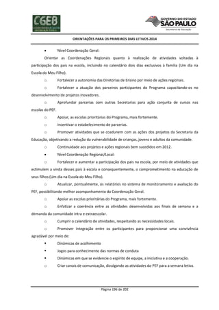ORIENTAÇÕES PARA OS PRIMEIROS DIAS LETIVOS 2014



Nível Coordenação Geral:

Orientar as Coordenações Regionais quanto à realização de atividades voltadas à
participação dos pais na escola, incluindo no calendário dois dias exclusivos à família (Um dia na
Escola do Meu Filho).
o

Fortalecer a autonomia das Diretorias de Ensino por meio de ações regionais.

o

Fortalecer a atuação dos parceiros participantes do Programa capacitando-os no

desenvolvimento de projetos inovadores.
o

Aprofundar parcerias com outras Secretarias para ação conjunta de cursos nas

escolas do PEF.
o

Apoiar, as escolas prioritárias do Programa, mais fortemente.

o

Incentivar o estabelecimento de parcerias.

o

Promover atividades que se coadunem com as ações dos projetos da Secretaria da

Educação, objetivando a redução da vulnerabilidade de crianças, jovens e adultos da comunidade.
o

Continuidade aos projetos e ações regionais bem sucedidos em 2012.



Nível Coordenação Regional/Local:

o

Fortalecer e aumentar a participação dos pais na escola, por meio de atividades que

estimulem a vinda desses pais à escola e consequentemente, o comprometimento na educação de
seus filhos (Um dia na Escola do Meu Filho).
o

Atualizar, pontualmente, os relatórios no sistema de monitoramento e avaliação do

PEF, possibilitando melhor acompanhamento da Coordenação Geral.
o

Apoiar as escolas prioritárias do Programa, mais fortemente.

o

Enfatizar a coerência entre as atividades desenvolvidas aos finais de semana e a

demanda da comunidade intra e extraescolar.
o

Cumprir o calendário de atividades, respeitando as necessidades locais.

o

Promover integração entre os participantes para proporcionar uma convivência

agradável por meio de:


Dinâmicas de acolhimento



Jogos para conhecimento das normas de conduta



Dinâmicas em que se evidencie o espírito de equipe, a iniciativa e a cooperação.

o

Criar canais de comunicação, divulgando as atividades do PEF para a semana letiva.

Página 196 de 202

 