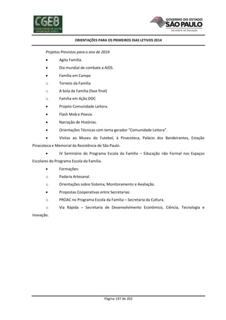 ORIENTAÇÕES PARA OS PRIMEIROS DIAS LETIVOS 2014

Projetos Previstos para o ano de 2014


Agita Família.



Dia mundial de combate a AIDS.



Família em Campo

o

Torneio da Família

o

A bola da Família (fase final)

o

Família em Ação.DOC



Projeto Comunidade Leitora.



Flash Mob e Poesia.



Narração de Histórias.



Orientações Técnicas com tema gerador “Comunidade Leitora”.



Visitas ao Museu do Futebol, à Pinacoteca, Palácio dos Bandeirantes, Estação

Pinacoteca e Memorial da Resistência de São Paulo.


IV Seminário do Programa Escola da Família – Educação não Formal nos Espaços

Escolares do Programa Escola da Família.


Formações:

o

Padaria Artesanal.

o

Orientações sobre Sistema, Monitoramento e Avaliação.



Propostas Cooperativas entre Secretarias:

o

PROAC no Programa Escola da Família – Secretaria da Cultura.

o

Via Rápida – Secretaria de Desenvolvimento Econômico, Ciência, Tecnologia e

Inovação.

Página 197 de 202

 