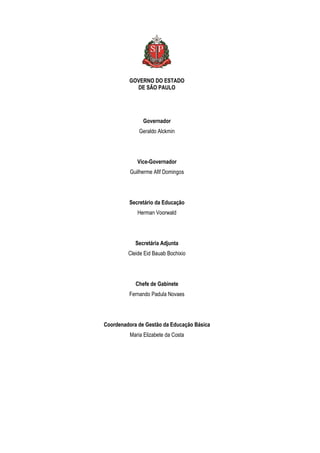 GOVERNO DO ESTADO
DE SÃO PAULO

Governador
Geraldo Alckmin

Vice-Governador
Guilherme Afif Domingos

Secretário da Educação
Herman Voorwald

Secretária Adjunta
Cleide Eid Bauab Bochixio

Chefe de Gabinete
Fernando Padula Novaes

Coordenadora de Gestão da Educação Básica
Maria Elizabete da Costa

 
