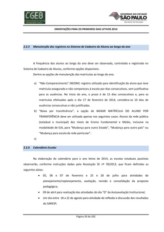ORIENTAÇÕES PARA OS PRIMEIROS DIAS LETIVOS 2014

2.2.5

Manutenção dos registros no Sistema de Cadastro de Alunos ao longo do ano

A frequência dos alunos ao longo do ano deve ser observada, controlada e registrada no
Sistema de Cadastro de Alunos, conforme opções disponíveis.
Dentre as opções de manutenção das matrículas ao longo do ano:
a) “Não Comparecimento” (NCOM): registro utilizado para identificação do aluno que teve
matrícula assegurada e não compareceu à escola por dias consecutivos, sem justificativa
para as ausências. No início do ano, o prazo é de 15 dias consecutivos e, para as
matrículas efetivadas após o dia 17 de fevereiro de 2014, considera-se 10 dias de
ausências consecutivas e não justificadas.
b) “Baixa por transferência”: a opção de BAIXAR MATRÍCULA DO ALUNO POR
TRANSFERÊNCIA deve ser utilizada apenas nos seguintes casos: Alunos da rede pública
(estadual e municipal) dos níveis de Ensino Fundamental e Médio, inclusive na
modalidade de EJA, para “Mudança para outro Estado”, “Mudança para outro país” ou
“Mudança para escola da rede particular”.
c)
2.2.6

Calendário Escolar

Na elaboração do calendário para o ano letivo de 2014, as escolas estaduais paulistas
observarão, conforme instruções dadas pela Resolução SE nº 78/2013, que ficam definidas as
seguintes datas:


05, 06 e 07 de fevereiro e 25 e 28 de julho para atividades de
planejamento/replanejamento, avaliação, revisão e consolidação da proposta
pedagógica;



09 de abril para realização das atividades do dia “D” da Autoavaliação Institucional;



Um dia entre 18 a 22 de agosto para atividade de reflexão e discussão dos resultados
do SARESP;

Página 20 de 202

 