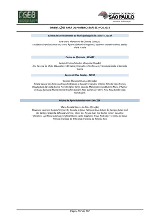 ORIENTAÇÕES PARA OS PRIMEIROS DIAS LETIVOS 2014
Centro de Gerenciamento da Municipalização do Ensino - CEGEM
Ana Maria Mantovani de Oliveira (Direção)
Elisabete Miranda Guimarães; Maria Aparecida Ramiro Nogueira; Valdemir Monteiro Bento; Weida
Maria Stabile

Centro de Matrícula - CEMAT
Daniele Cristina Sabadini Mesquita (Direção)
Ana Ferreira de Melo; Cláudia Berry El Kadre; Helena Cecchini Tavares; Tânia Aparecida de Almeida
Guerra
Centro de Vida Escolar - CVESC
Nereide Manginelli Lamas (Direção)
Amália Salazar dos Reis; Ana Paula Rodrigues de Souza Fernandes; Antonio Alfredo Costa Parras;
Douglas Luiz da Costa; Eunice Pierotti; Ignêz Janeti Cereda; Maria Aparecida Dulcini; Maria D'Agmar
de Souza Santana; Maria Helena Brochini Galvani; Nice Carranca Tudrey; Nina Rosa Conde Elias;
Reny Kuprik
Núcleo de Apoio Administrativo - NACGEB
Maria Renata Bezerra da Silva (Direção)
Alexandre Liporoni; Angela Vicchiarelli; Daniela de Jesus Falcione Goes; Edson de Campos; Eglas José
dos Santos; Graciella de Souza Martins; Idercy das Neves; Ivan José Carlos Júnior; Jaqueline
Moratore; Luiz Moura da Silva; Cristina Ribeiro Canto Scaglioni; Paulo Andrade; Terezinha de Jesus
Primola; Vanessa de Brito Silva: Vanessa de Almeida Reis

Página 202 de 202

 