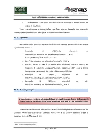 ORIENTAÇÕES PARA OS PRIMEIROS DIAS LETIVOS 2014



22 de fevereiro e 23 de agosto para realização das atividades do evento “Um dia na
escola do meu filho”.

Todas essas atividades terão orientações específicas, a serem divulgadas oportunamente
pelas equipes responsáveis pela realização e acompanhamento de cada uma.
2.2.7

Legislação

A regulamentação pertinente aos assuntos deste Centro, para o ano de 2014, refere-se aos
seguintes documentos2:


Resolução

SE

n˚50/2013,

disponível

no

link:http://siau.edunet.sp.gov.br/ItemLise/arquivos/50_13.HTM;


Resolução SE n˚69/2013, disponível no link:



http://siau.edunet.sp.gov.br/ItemLise/arquivos/69_13.HTM;



Portaria Conjunta SEE/SME n˚1/2013 que define parâmetros comuns à execução do
Programa de Matrícula Antecipada/Chamada Escolar/Ano 2014, para o Ensino
Fundamental, na cidade de São Paulo, e dá outras providências;



Resolução

SE

n˚78/2013,

disponível

no

link:

no

link:

http://siau.edunet.sp.gov.br/ItemLise/arquivos/78_13.HTM;


Resolução

SE

n˚20/2010,

disponível

http://siau.edunet.sp.gov.br/ItemLise/arquivos/20_10.HTM.
2.2.8

Outras informações

É importante que esse texto seja disponibilizado, principalmente, ao Gerente de Organização
Escolar, pois este é o contato direto com o candidato a uma vaga na rede pública de ensino.

Para mais esclarecimentos e apoio em seu trabalho diário, você pode contar com a Equipe do
Centro de Informações Educacionais e Gestão da Rede Escolar de sua Diretoria de Ensino ou com a
equipe do Centro de Matrícula da SEE.

2

Os links foram acessados em 09/01/2013.

Página 21 de 202

 