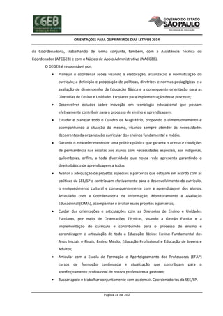 ORIENTAÇÕES PARA OS PRIMEIROS DIAS LETIVOS 2014

da Coordenadoria, trabalhando de forma conjunta, também, com a Assistência Técnica do
Coordenador (ATCGEB) e com o Núcleo de Apoio Administrativo (NACGEB).
O DEGEB é responsável por:


Planejar e coordenar ações visando à elaboração, atualização e normatização do
currículo; a definição e proposição de políticas, diretrizes e normas pedagógicas e a
avaliação de desempenho da Educação Básica e a consequente orientação para as
Diretorias de Ensino e Unidades Escolares para implementação desse processo;



Desenvolver estudos sobre inovação em tecnologia educacional que possam
efetivamente contribuir para o processo de ensino e aprendizagem;



Estudar e planejar todo o Quadro de Magistério, propondo o dimensionamento e
acompanhando a situação do mesmo, visando sempre atender às necessidades
decorrentes da organização curricular dos ensinos fundamental e médio;



Garantir o estabelecimento de uma política pública que garanta o acesso e condições
de permanência nas escolas aos alunos com necessidades especiais, aos indígenas,
quilombolas, enfim, a toda diversidade que nossa rede apresenta garantindo o
direito básico de aprendizagem a todos;



Avaliar a adequação de projetos especiais e parcerias que estejam em acordo com as
políticas da SEE/SP e contribuam efetivamente para o desenvolvimento do currículo,
o enriquecimento cultural e consequentemente com a aprendizagem dos alunos.
Articulado com a Coordenadoria de Informação, Monitoramento e Avaliação
Educacional (CIMA), acompanhar e avaliar esses projetos e parcerias;



Cuidar das orientações e articulações com as Diretorias de Ensino e Unidades
Escolares, por meio de Orientações Técnicas, visando à Gestão Escolar e a
implementação do currículo e contribuindo para o processo de ensino e
aprendizagem e articulação de toda a Educação Básica: Ensino Fundamental dos
Anos Iniciais e Finais, Ensino Médio, Educação Profissional e Educação de Jovens e
Adultos;



Articular com a Escola de Formação e Aperfeiçoamento dos Professores (EFAP)
cursos de

formação

continuada e atualização

que contribuam para o

aperfeiçoamento profissional de nossos professores e gestores;


Buscar apoio e trabalhar conjuntamente com as demais Coordenadorias da SEE/SP.

Página 24 de 202

 