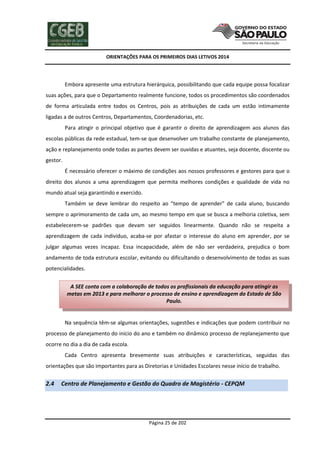 ORIENTAÇÕES PARA OS PRIMEIROS DIAS LETIVOS 2014

Embora apresente uma estrutura hierárquica, possibilitando que cada equipe possa focalizar
suas ações, para que o Departamento realmente funcione, todos os procedimentos são coordenados
de forma articulada entre todos os Centros, pois as atribuições de cada um estão intimamente
ligadas a de outros Centros, Departamentos, Coordenadorias, etc.
Para atingir o principal objetivo que é garantir o direito de aprendizagem aos alunos das
escolas públicas da rede estadual, tem-se que desenvolver um trabalho constante de planejamento,
ação e replanejamento onde todas as partes devem ser ouvidas e atuantes, seja docente, discente ou
gestor.
É necessário oferecer o máximo de condições aos nossos professores e gestores para que o
direito dos alunos a uma aprendizagem que permita melhores condições e qualidade de vida no
mundo atual seja garantindo e exercido.
Também se deve lembrar do respeito ao “tempo de aprender” de cada aluno, buscando
sempre o aprimoramento de cada um, ao mesmo tempo em que se busca a melhoria coletiva, sem
estabelecerem-se padrões que devam ser seguidos linearmente. Quando não se respeita a
aprendizagem de cada indivíduo, acaba-se por afastar o interesse do aluno em aprender, por se
julgar algumas vezes incapaz. Essa incapacidade, além de não ser verdadeira, prejudica o bom
andamento de toda estrutura escolar, evitando ou dificultando o desenvolvimento de todas as suas
potencialidades.
A SEE conta com a colaboração de todos os profissionais da educação para atingir as
metas em 2013 e para melhorar o processo de ensino e aprendizagem do Estado de São
Paulo.

Na sequência têm-se algumas orientações, sugestões e indicações que podem contribuir no
processo de planejamento do início do ano e também no dinâmico processo de replanejamento que
ocorre no dia a dia de cada escola.
Cada Centro apresenta brevemente suas atribuições e características, seguidas das
orientações que são importantes para as Diretorias e Unidades Escolares nesse início de trabalho.

2.4

Centro de Planejamento e Gestão do Quadro de Magistério - CEPQM

Página 25 de 202

 