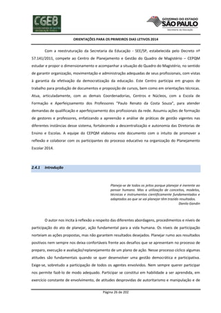ORIENTAÇÕES PARA OS PRIMEIROS DIAS LETIVOS 2014

Com a reestruturação da Secretaria da Educação - SEE/SP, estabelecida pelo Decreto nº
57.141/2011, compete ao Centro de Planejamento e Gestão do Quadro de Magistério – CEPQM
estudar e propor o dimensionamento e acompanhar a situação do Quadro do Magistério, no sentido
de garantir organização, movimentação e administração adequadas de seus profissionais, com vistas
à garantia da efetivação da democratização da educação. Este Centro participa em grupos de
trabalho para produção de documentos e proposição de cursos, bem como em orientações técnicas.
Atua, articuladamente, com as demais Coordenadorias, Centros e Núcleos, com a Escola de
Formação e Aperfeiçoamento dos Professores “Paulo Renato da Costa Souza”, para atender
demandas de qualificação e aperfeiçoamento dos profissionais da rede. Assumiu ações de formação
de gestores e professores, enfatizando a apreensão e análise de práticas de gestão vigentes nas
diferentes instâncias desse sistema, fortalecendo a descentralização e autonomia das Diretorias de
Ensino e Escolas. A equipe do CEPQM elaborou este documento com o intuito de promover a
reflexão e colaborar com os participantes do processo educativo na organização do Planejamento
Escolar 2014.

2.4.1

Introdução

Planeja-se de todos os jeitos porque planejar é inerente ao
pensar humano. Mas a utilização de conceitos, modelos,
técnicas e instrumentos cientificamente fundamentados e
adaptados ao que se vai planejar têm trazido resultados.
Danilo Gandin

O autor nos incita à reflexão a respeito das diferentes abordagens, procedimentos e níveis de
participação do ato de planejar, ação fundamental para a vida humana. Os níveis de participação
norteiam as ações propostas, mas não garantem resultados desejados. Planejar rumo aos resultados
positivos nem sempre nos deixa confortáveis frente aos desafios que se apresentam no processo de
preparo, execução e avaliação/replanejamento de um plano de ação. Nesse processo cíclico algumas
atitudes são fundamentais quando se quer desenvolver uma gestão democrática e participativa.
Exige-se, sobretudo a participação de todos os agentes envolvidos. Nem sempre querer participar
nos permite fazê-lo de modo adequado. Participar se constitui em habilidade a ser aprendida, em
exercício constante de envolvimento, de atitudes desprovidas de autoritarismo e manipulação e de
Página 26 de 202

 