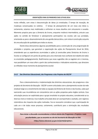 ORIENTAÇÕES PARA OS PRIMEIROS DIAS LETIVOS 2014

muita reflexão, com vistas à desconstrução de ideias já cristalizadas. É tempo de inovação, de
mudanças consensuadas no coletivo.

É tempo de planejamento de um novo ano letivo e,

certamente, estamos mais mobilizados a enfrentar os novos desafios com entusiasmo e ousadia.
Momento propício para que a Diretoria de Ensino, enquanto instância intermediária, articule suas
ações no sentido de fortalecer o planejamento participativo nas escolas sob sua jurisdição,
orientando-as para o desenvolvimento de uma gestão democrática, com vistas à construção conjunta
de uma educação de qualidade para todos os alunos.
Diante disso elencaremos algumas possibilidades para a construção de uma programação de
atividades e projetos, que garantam a organização das ações do Planejamento Anual de 2014,
entendendo que as experiências acumuladas e ações já construídas pelas Diretorias de Ensino e
Escolas se configuram em ponto de partida para uma retomada mais confiante do trabalho de todos
os envolvidos pedagogicamente. Reafirmamos que essas sugestões não se esgotam em si mesmas,
mas possibilitam um novo olhar a partir dos conhecimentos e indicadores existentes, que direcione
as reflexões nesse momento de planejamento escolar.

2.4.2

Das Diretrizes Educacionais, dos Programas e dos Projetos da SEE/SP

Para o desenvolvimento e implementação das diretrizes educacionais, dos programas e dos
projetos da Secretaria da Educação - SEE/SP a serem articulados com o planejamento escolar da rede
estadual exige-se o envolvimento de todas as equipes da Diretoria de Ensino e das Escolas, cada qual
exercendo suas incumbências em consonância com as ações propostas pelos órgãos centrais. Essa
articulação precisa ser explicitada para o grupo envolvido no projeto educativo, considerando-se os
diversos níveis e instâncias. Esse trabalho articulado deve ser acompanhado e avaliado, com registros
sistemáticos dos impactos das ações realizadas. Faz-se necessário considerar que a participação de
cada um e de todos nesse processo, certamente, contribuirá para a otimização dos resultados
educacionais.
Para iniciar a discussão recomendamos a leitura atenta dos Programas e Projetos e suas
peculiaridades, que se encontra no site da Secretaria da Educação no link:
<http://www.educacao.sp.gov.br/portal/projetos>.

Página 27 de 202

 