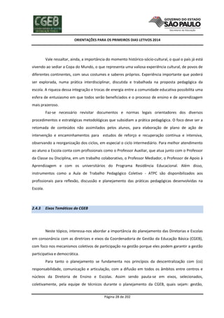 ORIENTAÇÕES PARA OS PRIMEIROS DIAS LETIVOS 2014

Vale ressaltar, ainda, a importância do momento histórico-sócio-cultural, o qual o país já está
vivendo ao sediar a Copa do Mundo, o que representa uma valiosa experiência cultural, de povos de
diferentes continentes, com seus costumes e saberes próprios. Experiência importante que poderá
ser explorada, numa prática interdisciplinar, discutida e trabalhada na proposta pedagógica da
escola. A riqueza dessa integração e trocas de energia entre a comunidade educativa possibilita uma
esfera de entusiasmo em que todos serão beneficiados e o processo de ensino e de aprendizagem
mais prazeroso.
Faz-se necessário revisitar documentos e normas legais orientadores dos diversos
procedimentos e estratégicas metodológicas que subsidiam a prática pedagógica. O foco deve ser a
retomada de conteúdos não assimilados pelos alunos, para elaboração de plano de ação de
intervenção e encaminhamentos para estudos de reforço e recuperação contínua e intensiva,
observando a reorganização dos ciclos, em especial o ciclo intermediário. Para melhor atendimento
ao aluno a Escola conta com profissionais como o Professor Auxiliar, que atua junto com o Professor
da Classe ou Disciplina, em um trabalho colaborativo, o Professor Mediador, o Professor de Apoio à
Aprendizagem e com os universitários do Programa Residência Educacional. Além disso,
instrumentos como a Aula de Trabalho Pedagógico Coletivo - ATPC são disponibilizados aos
profissionais para reflexão, discussão e planejamento das práticas pedagógicas desenvolvidas na
Escola.

2.4.3

Eixos Temáticos da CGEB

Neste tópico, interessa-nos abordar a importância do planejamento das Diretorias e Escolas
em consonância com as diretrizes e eixos da Coordenadoria de Gestão da Educação Básica (CGEB),
com foco nos mecanismos coletivos de participação na gestão porque eles podem garantir a gestão
participativa e democrática.
Para tanto o planejamento se fundamenta nos princípios da descentralização com (co)
responsabilidade, comunicação e articulação, com a difusão em todos os âmbitos entre centros e
núcleos da Diretoria de Ensino e Escolas. Assim sendo pauta-se em eixos, selecionados,
coletivamente, pela equipe de técnicos durante o planejamento da CGEB, quais sejam: gestão,
Página 28 de 202

 