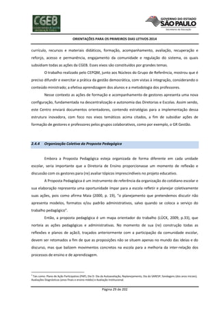 ORIENTAÇÕES PARA OS PRIMEIROS DIAS LETIVOS 2014

currículo, recursos e materiais didáticos, formação, acompanhamento, avaliação, recuperação e
reforço, acesso e permanência, engajamento da comunidade e regulação do sistema, os quais
subsidiam todas as ações da CGEB. Esses eixos são constituídos por grandes temas.
O trabalho realizado pelo CEPQM, junto aos Núcleos do Grupo de Referência, mostrou que é
preciso difundir e exercitar a prática da gestão democrática, com vistas à integração, considerando o
conteúdo ministrado; a efetiva aprendizagem dos alunos e a metodologia dos professores.
Nesse contexto as ações de formação e acompanhamento de gestores apresenta uma nova
configuração, fundamentada na descentralização e autonomia das Diretorias e Escolas. Assim sendo,
este Centro enviará documentos orientadores, contendo estratégias para a implementação dessa
estrutura inovadora, com foco nos eixos temáticos acima citados, a fim de subsidiar ações de
formação de gestores e professores pelos grupos colaborativos, como por exemplo, o GR Gestão.

2.4.4

Organização Coletiva da Proposta Pedagógica

Embora a Proposta Pedagógica esteja organizada de forma diferente em cada unidade
escolar, seria importante que a Diretoria de Ensino proporcionasse um momento de reflexão e
discussão com os gestores para (re) avaliar tópicos imprescindíveis no projeto educativo.
A Proposta Pedagógica é um instrumento de referência da organização do cotidiano escolar e
sua elaboração representa uma oportunidade ímpar para a escola refletir e planejar coletivamente
suas ações, pois como afirma Maia (2000, p. 19), “o planejamento que pretendemos discutir não
apresenta modelos, formatos e/ou padrão administrativos, salvo quando se coloca a serviço do
trabalho pedagógico”.
Então, a proposta pedagógica é um mapa orientador do trabalho (LÜCK, 2009, p.33), que
norteia as ações pedagógicas e administrativas. No momento de sua (re) construção todas as
reflexões e planos de ação3, traçados anteriormente com a participação da comunidade escolar,
devem ser retomados a fim de que as proposições não se situem apenas no mundo das ideias e do
discurso, mas que balizem movimentos concretos na escola para a melhoria da inter-relação dos
processos de ensino e de aprendizagem.

3

Tais como: Plano de Ação Participativo (PAP), Dia D- Dia da Autoavaliação, Replanejamento, Dia do SARESP, Sondagens (dos anos iniciais),
Avaliações Diagnósticas (anos finais e ensino médio) e Avaliação Institucional.

Página 29 de 202

 