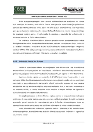 ORIENTAÇÕES PARA OS PRIMEIROS DIAS LETIVOS 2014

Assim, a proposta pedagógica deve construir a identidade escolar espelhando sua cultura,
suas intenções, sua história, bem como o tipo de formação que aquela instituição promove no
contexto do sistema público de ensino. Levar em conta as suas potencialidades, suas fragilidades,
para que o diagnóstico elaborado pelas escolas não fique fechado em si mesmo, mas que se integre
às propostas escolares para a transformação da realidade, a aquisição do conhecimento e,
consequentemente, se efetive a aprendizagem.
Por essa razão a (re) construção da proposta pedagógica numa perspectiva dialógica não é
homogênea e nem linear, mas entremeada de tensões e pressões: a realidade e a utopia, o discurso
e a prática. Com isso há a necessidade de uma “ruptura entre uma prática solitária para uma prática
coletiva” (MAYA, 2000, p.20), que busque consenso, decida coletivamente modos de ensinar, formas
de avaliar, projetos a desenvolver com vistas a uma nova cultura pedagógica.

2.4.5

Orientação Especial aos Gestores

Dentre as ações desencadeadas no planejamento vale ressaltar que cabe à Diretoria de
Ensino orientar as equipes gestoras das escolas sobre a importância do acolhimento aos alunos, aos
professores, aos pais e demais membros da comunidade escolar, em especial no início do ano letivo.
Sugerimos atenção especial aos educandos do 1º e 6º ano do Ensino Fundamental e 1ª série
do Ensino Médio. Consideramos que eles enfrentam um momento de transição, pois nos anos iniciais
nem todos os alunos são oriundos da Educação Infantil, muitos não passaram por essa etapa de
escolaridade por isso sentem-se inseguros nesse novo ambiente. Já no 6º ano com a movimentação
da demanda escolar, os alunos enfrentam novos espaços e tempos advindos da organização
curricular dos anos finais do Ensino Fundamental.
Em relação ao ingresso no Ensino Médio, a ruptura acentua-se porque além da mudança de
ambiente e de rede escolar o aluno passa a ter uma nova realidade: ampliação da matriz curricular, a
progressão parcial, aumento das expectativas por parte da família e dos professores, frente aos
desafios futuros, entre outros fatores que interferem no processo de ensino e de aprendizagem.
Para o acolhimento aos professores, sugerimos atenção à apresentação dos novos docentes,
materiais disponíveis, diversos ambientes da escola entre outros aspectos envolvidos na organização
do ambiente escolar.

Página 30 de 202

 
