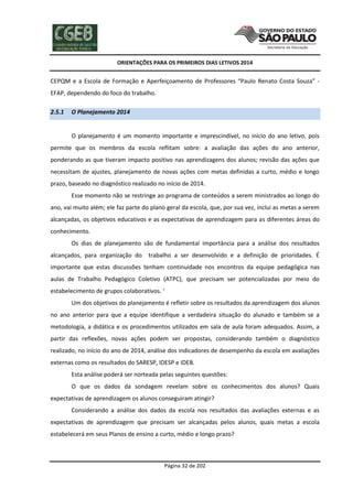 ORIENTAÇÕES PARA OS PRIMEIROS DIAS LETIVOS 2014

CEPQM e a Escola de Formação e Aperfeiçoamento de Professores “Paulo Renato Costa Souza” EFAP, dependendo do foco do trabalho.
2.5.1

O Planejamento 2014

O planejamento é um momento importante e imprescindível, no início do ano letivo, pois
permite que os membros da escola reflitam sobre: a avaliação das ações do ano anterior,
ponderando as que tiveram impacto positivo nas aprendizagens dos alunos; revisão das ações que
necessitam de ajustes, planejamento de novas ações com metas definidas a curto, médio e longo
prazo, baseado no diagnóstico realizado no início de 2014.
Esse momento não se restringe ao programa de conteúdos a serem ministrados ao longo do
ano, vai muito além; ele faz parte do plano geral da escola, que, por sua vez, inclui as metas a serem
alcançadas, os objetivos educativos e as expectativas de aprendizagem para as diferentes áreas do
conhecimento.
Os dias de planejamento são de fundamental importância para a análise dos resultados
alcançados, para organização do

trabalho a ser desenvolvido e a definição de prioridades. É

importante que estas discussões tenham continuidade nos encontros da equipe pedagógica nas
aulas de Trabalho Pedagógico Coletivo (ATPC), que precisam ser potencializadas por meio do
estabelecimento de grupos colaborativos. ‘
Um dos objetivos do planejamento é refletir sobre os resultados da aprendizagem dos alunos
no ano anterior para que a equipe identifique a verdadeira situação do alunado e também se a
metodologia, a didática e os procedimentos utilizados em sala de aula foram adequados. Assim, a
partir das reflexões, novas ações podem ser propostas, considerando também o diagnóstico
realizado, no início do ano de 2014, análise dos indicadores de desempenho da escola em avaliações
externas como os resultados do SARESP, IDESP e IDEB.
Esta análise poderá ser norteada pelas seguintes questões:
O que os dados da sondagem revelam sobre os conhecimentos dos alunos? Quais
expectativas de aprendizagem os alunos conseguiram atingir?
Considerando a análise dos dados da escola nos resultados das avaliações externas e as
expectativas de aprendizagem que precisam ser alcançadas pelos alunos, quais metas a escola
estabelecerá em seus Planos de ensino a curto, médio e longo prazo?

Página 32 de 202

 
