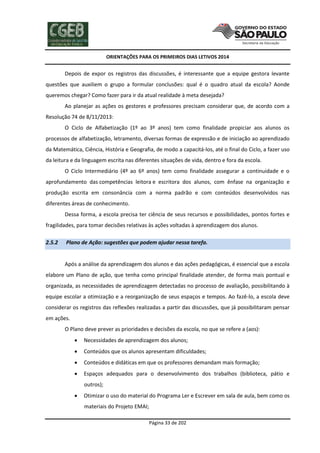 ORIENTAÇÕES PARA OS PRIMEIROS DIAS LETIVOS 2014

Depois de expor os registros das discussões, é interessante que a equipe gestora levante
questões que auxiliem o grupo a formular conclusões: qual é o quadro atual da escola? Aonde
queremos chegar? Como fazer para ir da atual realidade à meta desejada?
Ao planejar as ações os gestores e professores precisam considerar que, de acordo com a
Resolução 74 de 8/11/2013:
O Ciclo de Alfabetização (1º ao 3º anos) tem como finalidade propiciar aos alunos os
processos de alfabetização, letramento, diversas formas de expressão e de iniciação ao aprendizado
da Matemática, Ciência, História e Geografia, de modo a capacitá-los, até o final do Ciclo, a fazer uso
da leitura e da linguagem escrita nas diferentes situações de vida, dentro e fora da escola.
O Ciclo Intermediário (4º ao 6º anos) tem como finalidade assegurar a continuidade e o
aprofundamento das competências leitora e escritora dos alunos, com ênfase na organização e
produção escrita em consonância com a norma padrão e com conteúdos desenvolvidos nas
diferentes áreas de conhecimento.
Dessa forma, a escola precisa ter ciência de seus recursos e possibilidades, pontos fortes e
fragilidades, para tomar decisões relativas às ações voltadas à aprendizagem dos alunos.
2.5.2

Plano de Ação: sugestões que podem ajudar nessa tarefa.

Após a análise da aprendizagem dos alunos e das ações pedagógicas, é essencial que a escola
elabore um Plano de ação, que tenha como principal finalidade atender, de forma mais pontual e
organizada, as necessidades de aprendizagem detectadas no processo de avaliação, possibilitando à
equipe escolar a otimização e a reorganização de seus espaços e tempos. Ao fazê-lo, a escola deve
considerar os registros das reflexões realizadas a partir das discussões, que já possibilitaram pensar
em ações.
O Plano deve prever as prioridades e decisões da escola, no que se refere a (aos):


Necessidades de aprendizagem dos alunos;



Conteúdos que os alunos apresentam dificuldades;



Conteúdos e didáticas em que os professores demandam mais formação;



Espaços adequados para o desenvolvimento dos trabalhos (biblioteca, pátio e
outros);



Otimizar o uso do material do Programa Ler e Escrever em sala de aula, bem como os
materiais do Projeto EMAI;
Página 33 de 202

 