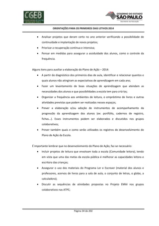 ORIENTAÇÕES PARA OS PRIMEIROS DIAS LETIVOS 2014



Analisar projetos que deram certo no ano anterior verificando a possibilidade de
continuidade e implantação de novos projetos;



Priorizar a recuperação contínua e intensiva;



Pensar em medidas para assegurar a assiduidade dos alunos, como o controle da
frequência.

Alguns itens para auxiliar a elaboração do Plano de Ação – 2014:


A partir do diagnóstico dos primeiros dias de aula, identificar e relacionar quantos e
quais alunos não atingiram as expectativas de aprendizagem em cada ano;



Fazer um levantamento de boas situações de aprendizagem que atendam as
necessidades dos alunos e que possibilidades a escola tem para criá-las;



Organizar a frequência aos ambientes de leitura, o empréstimo de livros e outras
atividades previstas que podem ser realizadas nesses espaços;



Prever a elaboração e/ou adoção de instrumentos de acompanhamento da
progressão da aprendizagem dos alunos (ex: portfólio, cadernos de registro,
fichas...). Esses instrumentos podem ser elaborados e discutidos nos grupos
colaborativos;



Prever também quais e como serão utilizados os registros do desenvolvimento do
Plano de Ação da Escola.

É importante lembrar que no desenvolvimento do Plano de Ação, faz-se necessário:


Incluir projetos de leitura que envolvam toda a escola (Comunidade leitora), tendo
em vista que uma das metas da escola pública é melhorar as capacidades leitora e
escritora das crianças;



Assegurar o uso dos materiais do Programa Ler e Escrever (material dos alunos e
professores, acervos de livros para a sala de aula, o conjunto de letras, o globo, a
calculadora);



Discutir as sequências de atividades propostas no Projeto EMAI nos grupos
colaborativos nas ATPC;

Página 34 de 202

 