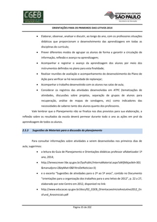 ORIENTAÇÕES PARA OS PRIMEIROS DIAS LETIVOS 2014



Elaborar, observar, analisar e discutir, ao longo do ano, com os professores situações
didáticas que proporcionam o desenvolvimento das aprendizagens em todas as
disciplinas do currículo;



Prever diferentes modos de agrupar os alunos de forma a garantir a circulação de
informação, reflexão e avanço na aprendizagem;



Acompanhar e registrar o avanço da aprendizagem dos alunos por meio dos
instrumentos definidos no plano para esta finalidade;



Realizar reuniões de avaliação e acompanhamento do desenvolvimento do Plano de
Ação para verificar se há necessidade de replanejar;



Acompanhar o trabalho desenvolvido com os alunos nas salas de aula;



Considerar os registros das atividades desenvolvidas em ATPC (tematizações de
atividades, discussões sobre projetos, separação de grupos de alunos para
recuperação, análise de mapas de sondagens, etc) como indicadores das
necessidades de saberes tanto dos alunos quanto dos professores.

Vale lembrar que o Planejamento não se finaliza nos dias previstos para sua elaboração, a
reflexão sobre os resultados da escola deverá permear durante todo o ano as ações em prol da
aprendizagem de todos os alunos.
2.5.3

Sugestões de Materiais para a discussão do planejamento

Para consultar informações sobre atividades a serem desenvolvidas nos primeiros dias de
aula, sugerimos:


a leitura do Guia de Planejamento e Orientações didáticas professor alfabetizador 1º
ano, 2014;



http://lereescrever.fde.sp.gov.br/SysPublic/InternaMaterial.aspx?alkfjlklkjaslkA=301
&manudjsns=2&tpMat=0&FiltroDeNoticias=3)



e o excerto “Sugestões de atividades para o 2º ao 5º anos”, contido no Documento
“orientações para a organização dos trabalhos para o ano letivo de 2012”, p. 22 a 27,
elaborado por este Centro em 2012, disponível no link:



http://www.educacao.sp.gov.br/docs/02_CGEB_OrientacoesInicioAnoLetivo2012_En
sFund_AnosIniciais.pdf

Página 35 de 202

 
