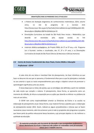 ORIENTAÇÕES PARA OS PRIMEIROS DIAS LETIVOS 2014



o Roteiro de Avaliação diagnóstica de conhecimentos matemáticos, 2014, volume
único,

no

site

do

programa

ler

e

escrever

(link

http://lereescrever.fde.sp.gov.br/SysPublic/InternaMaterial.aspx?alkfjlklkjaslkA=301
&manudjsns=2&tpMat=0&FiltroDeNoticias=3)


Orientações Curriculares do Estado de São Paulo Anos Iniciais – Matemática, que
deverão

ser

revisitadas

pela

equipe

escolar,

no

link

http://lereescrever.fde.sp.gov.br/SysPublic/InternaMaterial.aspx?alkfjlklkjaslkA=301
&manudjsns=2&tpMat=0&FiltroDeNoticias=3


materiais didático-pedagógicos, do Projeto EMAI, do 1º ao 5º ano, e do Programa
Ler e Escrever, revistos e atualizados, dos 1º, 2º e 3º anos, e as Orientações
Curriculares do Estado de São Paulo Ciências da Natureza e Ciências Humanas.

2.6

Centro de Ensino Fundamental dos Anos Finais, Ensino Médio e Educação
Profissional - CEFAF

A cada início de ano letivo é inevitável falar de planejamento. Ao fazer referência ao que
fazer no decorrer do ano que se aproxima, é fundamental olhar para o que foi planejado e realizado
no ano anterior e quais os novos empreendimentos para atingir o objetivo comum de promover a
aprendizagem significativa junto aos alunos.
É nessa etapa que as metas são postas, que as estratégias são definidas a partir da realidade
de cada escola que compõe o sistema. O planejamento, dessa forma, se apresenta como um
momento de reflexão, de leitura e proposição para as ações que deverão se efetivar no cotidiano de
mais um ano letivo.
O CEFAF tem como responsabilidade orientar as Diretorias de Ensino e as escolas na
elaboração do planejamento anual. Dessa forma, esse material fornece subsídios para a elaboração
do planejamento escolar 2013. Assim, indicam-se alguns procedimentos e leituras que se fazem
necessárias nesse momento, além de esclarecer junto à rede os propósitos dos programas e projetos
que fazem parte da política educacional dessa Secretaria, cujo principal objetivo é o de melhorar a
qualidade da educação.

Os materiais produzidos pela Secretaria 36 de 202
Página da Educação e que acompanham professores e
alunos diariamente (Currículo e Cadernos) não podem ser entendidos como ferramentas
únicas para o trabalho docente.

 