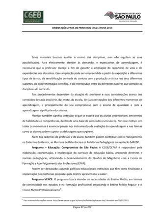 ORIENTAÇÕES PARA OS PRIMEIROS DIAS LETIVOS 2014

Esses materiais buscam auxiliar o ensino das disciplinas, mas não esgotam as suas
possibilidades. Para efetivamente atender às demandas e expectativas de aprendizagem, é
necessário que o professor planeje a fim de garantir a ampliação do repertório de vida e de
experiências dos discentes. Essa ampliação pode ser empreendida a partir da exposição a diferentes
tipos de textos, da sensibilização derivada do contato com a produção artística nos seus diferentes
suportes, da experimentação científica, e da interlocução entre os diferentes saberes que compõe as
disciplinas do currículo.
Tais procedimentos dependem da atuação do professor e suas considerações acerca dos
conteúdos de cada ano/série, das metas da escola, de suas percepções dos diferentes momentos de
aprendizagem, e principalmente do seu compromisso com o ensino de qualidade e com a
aprendizagem significativa dos alunos.
Planejar também significa antecipar o que se espera que os alunos desenvolvam, em termos
de habilidades e competências, dentro de uma base de conteúdos curriculares. Por esse motivo, em
todos os momentos é essencial pensar nos instrumentos de avaliação da aprendizagem e nas formas
como os alunos podem superar as defasagens que surgirem.
Além dos cadernos do professor e do aluno, também podem contribuir com o Planejamento
os Cadernos do Gestor, as Matrizes de Referência e os Relatórios Pedagógicos da avaliação SARESP.
Programa – Educação: Compromisso de São Paulo: A CGEB/CEFAF é responsável pela
elaboração, coordenação, e implantação do currículo da educação básica, propondo diretrizes e
normas pedagógicas, articulando o desenvolvimento do Quadro do Magistério com a Escola de
Formação e Aperfeiçoamento dos Professores (EFAP).
Podem ser destacadas algumas políticas educacionais instituídas que têm como finalidade a
implantação das melhorias propostas pela diretriz apresentada, a saber:
Programa VENCE: O programa busca atender as necessidades do Ensino Médio, em termos
de continuidade nos estudos e na formação profissional articulando o Ensino Médio Regular e o
Ensino Médio Profissionalizante4.

4

Para maiores informações acesse: http://www.vence.sp.gov.br/remt/av/Padrao/aplicacao-site/, Acessado em 10/01/2013.

Página 37 de 202

 