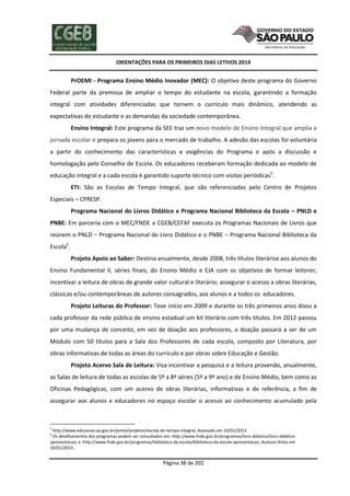 ORIENTAÇÕES PARA OS PRIMEIROS DIAS LETIVOS 2014

PrOEMI - Programa Ensino Médio Inovador (MEC): O objetivo deste programa do Governo
Federal parte da premissa de ampliar o tempo do estudante na escola, garantindo a formação
integral com atividades diferenciadas que tornem o currículo mais dinâmico, atendendo as
expectativas do estudante e as demandas da sociedade contemporânea.
Ensino Integral: Este programa da SEE traz um novo modelo de Ensino Integral que amplia a
jornada escolar e prepara os jovens para o mercado de trabalho. A adesão das escolas foi voluntária
a partir do conhecimento das características e exigências do Programa e após a discussão e
homologação pelo Conselho de Escola. Os educadores receberam formação dedicada ao modelo de
educação integral e a cada escola é garantido suporte técnico com visitas periódicas5.
ETI: São as Escolas de Tempo Integral, que são referenciadas pelo Centro de Projetos
Especiais – CPRESP.
Programa Nacional do Livros Didático e Programa Nacional Biblioteca da Escola – PNLD e
PNBE: Em parceria com o MEC/FNDE a CGEB/CEFAF executa os Programas Nacionais de Livros que
reúnem o PNLD – Programa Nacional do Livro Didático e o PNBE – Programa Nacional Biblioteca da
Escola6.
Projeto Apoio ao Saber: Destina anualmente, desde 2008, três títulos literários aos alunos do
Ensino Fundamental II, séries finais, do Ensino Médio e EJA com os objetivos de formar leitores;
incentivar a leitura de obras de grande valor cultural e literário; assegurar o acesso a obras literárias,
clássicas e/ou contemporâneas de autores consagrados, aos alunos e a todos os educadores.
Projeto Leituras do Professor: Teve início em 2009 e durante os três primeiros anos doou a
cada professor da rede pública de ensino estadual um kit literário com três títulos. Em 2012 passou
por uma mudança de conceito, em vez de doação aos professores, a doação passará a ser de um
Módulo com 50 títulos para a Sala dos Professores de cada escola, composto por Literatura, por
obras informativas de todas as áreas do currículo e por obras sobre Educação e Gestão.
Projeto Acervo Sala de Leitura: Visa incentivar a pesquisa e a leitura provendo, anualmente,
as Salas de leitura de todas as escolas de 5ª a 8ª séries (5º a 9º ano) e de Ensino Médio, bem como as
Oficinas Pedagógicas, com um acervo de obras literárias, informativas e de referência, a fim de
assegurar aos alunos e educadores no espaço escolar o acesso ao conhecimento acumulado pela

5

http://www.educacao.sp.gov.br/portal/projetos/escola-de-tempo-integral, Acessado em 10/01/2013.
Os detalhamentos dos programas podem ser consultados em: http://www.fnde.gov.br/programas/livro-didatico/livro-didaticoapresentacao, e http://www.fnde.gov.br/programas/biblioteca-da-escola/biblioteca-da-escola-apresentacao, Acessos feitos em
10/01/2013..
6

Página 38 de 202

 