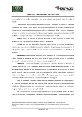 ORIENTAÇÕES PARA OS PRIMEIROS DIAS LETIVOS 2014

humanidade, às informações atualizadas e aos bens culturais necessários à plena formação do
cidadão.
A indicação das obras parte de uma Chamada Pública, a fim de que as Editoras se cadastrem
e inscrevam seus títulos, e passa por um rigoroso processo de seleção organizado em várias etapas
envolvendo os Professores Coordenadores dos Núcleos Pedagógicos (PCNP), técnicos das equipes
curriculares, consultores externos culminando com a participação das escolas na indicação de 50%
dos títulos e das equipes técnicas e consultores na indicação da outra metade.
O PNLD adquire e distribui às Unidades Escolares, os livros didáticos escolhidos pelos
professores, com o propósito de incrementar a prática pedagógica7.
O PNBE, por sua vez disponibiliza livros de ficção, dicionários, revistas pedagógicas e
materiais que proporcionam subsídios para auxiliar o trabalho dos gestores, professores e alunos da
rede pública. Todo o acervo em destaque está presente nas Salas de Leitura e na Biblioteca do
Professor.
Acessa Escola: Para promover a inclusão digital o governo do Estado implementou na Rede
Publica Estadual o programa, que tem como uma de suas premissas garantir a evolução e
aprendizado em ambientes virtuais para alunos, professores e gestores8.
O PRODESC é uma iniciativa da SEE, que visa apoiar o trabalho docente na efetivação do
Currículo oficial de São Paulo. O professor deve cadastrar seu Projeto Básico na plataforma da SEE,
programa Prodesc, por meio do qual pode solicitar recursos materiais que serão utilizados no projeto
que ele pretende implantar na escola. Dessa forma, seria possível solicitar materiais que poderão ser
úteis mesmo depois de terminado o projeto. Mais informações sobre esses e outros projetos
poderão ser obtidas com o Professor Coordenador do Núcleo Pedagógico.
Todos os programas e projetos citados procuram atender às demandas da Educação Básica
do Estado de São Paulo. A SEE sabe que ainda há muito que fazer, contudo, o caminho está sendo
trilhado e a SEE espera contar com a competência e o compromisso dos gestores da escola, para
atingir os objetivos ideais de uma formação cidadã.
O que será efetivado nesses dias de planejamento nas escolas da Rede Pública do Estado
junto aos professores, coordenadores e diretores, deverá ter como base o conhecimento das ações

7

Maiores informações a respeito do Programa podem ser encontradas no sítio: www.fnde.gov.br, acesso em 04/12/2012.
O detalhamento do programa pode ser visto em: http://www.educacao.sp.gov.br/portal/projetos/acessa-escola, Acessado em
11/01/2013.
8

Página 39 de 202

 