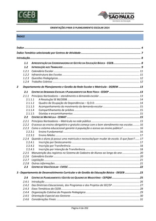 ORIENTAÇÕES PARA O PLANEJAMENTO ESCOLAR 2014

ÍNDICE
Índice .................................................................................................................................................... 4
Índice Temático selecionado por Centros de Atividade ............................................................................ 7
Introdução............................................................................................................................................. 8
1.1
1.2
1.2.1
1.2.2
1.2.3
1.2.4
2

APRESENTAÇÃO DA COORDENADORIA DE GESTÃO DA EDUCAÇÃO BÁSICA - CGEB................................... 8
INTRODUÇÃO AOS TRABALHOS ................................................................................................... 9
Calendário Escolar ....................................................................................................................... 11
Infraestrutura das Escolas ........................................................................................................... 11
Questões Pedagógicas................................................................................................................. 12
Trabalho Coletivo ........................................................................................................................ 12

Departamento de Planejamento e Gestão da Rede Escolar e Matrícula - DGREM ...........................13
2.1 CENTRO DE DEMANDA ESCOLAR E PLANEJAMENTO DA REDE FÍSICA - CEDEP .......................................13
2.1.1 Princípios Norteadores – atendimento a demanda escolar ........................................................ 13
2.1.1.1
A Resolução SE 86/2008 .................................................................................................... 14
2.1.1.2
Quadro de Ocupação de Dependências – Q.O.D. ............................................................. 14
2.1.1.3
Acompanhamento do movimento da demanda escolar ................................................... 15
2.1.1.4
Compartilhamento de prédios .......................................................................................... 15
2.1.1.5
Dúvidas e encaminhamentos ............................................................................................ 15
2.2 CENTRO DE MATRÍCULA - CEMAT .............................................................................................15
2.2.1 Princípios Norteadores – Matrícula na rede pública ................................................................... 15
2.2.2 O acesso ao ensino obrigatório e gratuito começa com o bom atendimento nas escolas ......... 16
2.2.3 Como o sistema educacional garante à população o acesso ao ensino público? ....................... 16
2.2.3.1
Ensino Fundamental: ......................................................................................................... 16
2.2.3.2
Ensino Médio: .................................................................................................................... 17
2.2.4 Quando o aluno já possui uma matrícula e necessita/quer mudar de escola. O que fazer? ...... 17
2.2.4.1
Inscrição por Deslocamento .............................................................................................. 17
2.2.4.2
Inscrição por Transferência ............................................................................................... 18
2.2.4.3
Inscrição por Intenção de Transferência ........................................................................... 18
2.2.5 Manutenção dos registros no Sistema de Cadastro de Alunos ao longo do ano ........................ 20
2.2.6 Calendário Escolar ....................................................................................................................... 20
2.2.7 Legislação .................................................................................................................................... 21
2.2.8 Outras informações ..................................................................................................................... 21
2.3 CENTRO DE VIDA ESCOLAR - CVESC ...........................................................................................22

3 - Departamento de Desenvolvimento Curricular e de Gestão da Educação Básica - DEGEB ...................23
2.4
2.4.1
2.4.2
2.4.3
2.4.4
2.4.5
2.4.6

CENTRO DE PLANEJAMENTO E GESTÃO DO QUADRO DE MAGISTÉRIO - CEPQM ....................................25
Introdução ................................................................................................................................... 26
Das Diretrizes Educacionais, dos Programas e dos Projetos da SEE/SP ...................................... 27
Eixos Temáticos da CGEB............................................................................................................. 28
Organização Coletiva da Proposta Pedagógica .......................................................................... 29
Orientação Especial aos Gestores ............................................................................................... 30
Considerações Finais ................................................................................................................... 31
Página 4 de 202

 