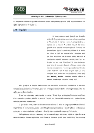 ORIENTAÇÕES PARA OS PRIMEIROS DIAS LETIVOS 2014

da Secretaria. Entende-se que é fundamental para o planejamento escolar 2013, o conhecimento das
ações e projetos da CGEB/CEFAF.
2.6.1

Linguagens

As cores acabam azuis. Quando as lâmpadas
ainda não foram acesas e a nuvem da noite vem cobrindo
as folhas lenta, do mar até a serra. A fumaça desfoca os
objetos que se movem. A luz bate na pele das coisas
gerando essa camada membrana película chamada cor.
Saliva sobre a língua. Às vezes elas parecem vir de dentro
das coisas: As cores dos lápis de cores. Linguagem. Para
que haja vermelho é preciso muito branco. As cores se
transformam quando encostam. Laranja, rosa, cor- delaranja, cor -de -rosa. Amanhecer. As cores costumam
arder antes de esmaecer. Quando esfriam, o espaço entre
elas e as coisas diminui. E borram quando transbordam. Os
verdes maduram cedo. As luzes apagam preto. As cores
começam azuis, dentro dos casulos brancos. Flores para
elas. Antunes, Arnaldo. Melhores poemas. Seleção e
prefácio –Noemi Jaffe. São Paulo: Global, 2010.

Para planejar, é preciso refletir sobre os resultados alcançados, reconhecer os desafios
vencidos e aqueles ainda por vencer, para que novos passos sejam dados em direção ao desenho das
ações que serão realizadas.
O que nos estimula a experimentar e renovar? O que deve ser mantido? Estamos satisfeitos
com os resultados alcançados? E os alunos? Os pais e a comunidade reconhecem a qualidade dos
serviços prestados pela escola?
O que dizer, ainda, sobre a relevância dos estudos na área de Linguagens? Muito além da
importância da comunicação, estão a constituição dos significados e a construção de sentidos que
embasam os processos de aprendizagem e de ensino em todas as áreas do conhecimento.
As linguagens nascem e evoluem nas práticas sociais e permeiam todas as experiências e
necessidades da vida em sociedade e da interação humana. Assim, para viabilizar os processos de

Página 40 de 202

 