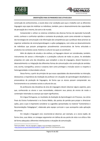 ORIENTAÇÕES PARA OS PRIMEIROS DIAS LETIVOS 2014

construção de conhecimentos, a escola deve criar condições para que o trabalho com as diferentes
linguagens seja capaz de mobilizar os indivíduos, também, para o desenvolvimento das capacidades
de percepção de si mesmo, do outro e do mundo.
Compreender e utilizar os sistemas simbólicos das diversas formas de expressão humana9,
emitir, conhecer e confrontar opiniões e contextos de produção, assim como entender os impactos
das tecnologias de comunicação e de informação são competências que o professor deve priorizar ao
organizar ambientes de ensino/aprendizagem e ações pedagógicas, com vistas ao desenvolvimento
de indivíduos que possam protagonizar procedimentos comunicativos de forma articulada e
produtiva nos contextos social, histórico e cultural nos quais se constituem.
Além de objetos de estudos e de análises, as linguagens devem ser consideradas, também,
instrumentos de acesso a informações e a produções culturais de todos os povos. As atividades
propostas em cada uma das disciplinas, que compõem a área de Linguagens, devem favorecer o
desenvolvimento e a integração das diferentes formas de comunicação e de construção de sentidos:
oral, escrita, iconográfica, sonora e corporal, bem como privilegiar a inclusão social e o respeito à
heterogeneidade e à diversidade cultural.
Dessa forma, a partir do princípio de que essas capacidades são desenvolvidas na interação,
destacamos a importância da mediação do professor em situações de aprendizagem desafiadoras e
provocadoras de produção de linguagens, de forma que os alunos possam compreender seu
funcionamento e os contextos sociais e culturais de uso.
Os professores das disciplinas da área de Linguagens devem observar alguns aspectos, para
que, conhecendo os alunos e suas necessidades, elaborem seus planos de ensino de modo a
contemplar retomadas ou avanços que sejam significativos.
Em Língua Portuguesa, os resultados da Avaliação da Aprendizagem em Processo, nas séries
finais do Ensino Fundamental e no Ensino Médio, são pontos de partida para propor e direcionar
ações, para o que é importante considerar as sugestões apresentadas no material “Comentários e
Recomendações Pedagógicas”, elaborado pela equipe curricular e que acompanha cada aplicação
das provas.
Em relação à linguagem oral, recomenda-se observar, por exemplo, se o aluno expõe, de
forma clara, suas ideias; se consegue argumentar em defesa de seu ponto de vista e se utiliza a fala
de forma adequada a diferentes interlocutores e situações de comunicação.
9

PCN Ensino Médio – Área de Linguagens, códigos e suas tecnologias. Disponível em:
<http://portal.mec.gov.br/seb/arquivos/pdf/14_24.pdf> Acesso em 12 de fevereiro de 2014.

Página 41 de 202

 