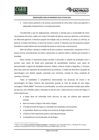 ORIENTAÇÕES PARA OS PRIMEIROS DIAS LETIVOS 2014



revisar textos (próprios e de outros), posicionando-se como leitor crítico para garantir a
adequação composicional e a correção gramatical.

Considerando o que for diagnosticado, chamamos a atenção para a necessidade de incluir
nas propostas de ensino, ações com vistas à formação de leitores, para que apreciem a arte literária
em diferentes gêneros: a literatura popular de tradição oral, os romances, os contos, as crônicas, os
poemas, os textos dramáticos, as letras de músicas e outros. É relevante que tais propostas estejam
baseadas em ações efetivas de manutenção do acesso ao acervo que a escola possui.
Além de cultivar o desejo e o hábito de ler para conhecer, compreender, interpretar e fruir, é
preciso ensinar procedimentos de leitura, destacando os aspectos lúdico e afetivo que envolvem a
atividade.
Nesse sentido, é importante propor estudos e discussões a respeito de produções orais e
escritas, quer sejam de ficção para exploração de possibilidades estéticas, quer sejam de
documentação e registro de atividades humanas: relatos, crônicas, ensaios e biografias, e, inclusive,
deve fazer parte do repertório de procedimentos do professor, o hábito de diversificar situações de
aprendizagem com debate regrado, exposição oral, seminário, tomada de notas, produção de
resenhas e resumos.
Todas as habilidades e competências desenvolvidas nos processos de ensino e de
aprendizagem da língua materna são importantes quando se trata do estudo de uma língua
estrangeira. PAIVA (2005)12 menciona as contribuições ao ensino comunicativo trazidas pela análise
do discurso, com reflexões sobre a interação na sala de aula e sobre discurso e ensino de línguas. A
autora aponta que:


a língua deve ser entendida como discurso, ou seja, um sistema para expressar
sentido;



deve-se ensinar a língua e não sobre a língua;



a função principal da língua é a interação com propósitos comunicativos;



os aprendizes devem ter contato com amostras de língua autêntica;



a fluência é tão importante quanto a precisão gramatical;



a competência é construída pelo uso da língua;

12

PAIVA, V.L.M.O. Como se aprende uma língua estrangeira? In: ANASTÁCIO, E.B.A.; MALHEIROS, M.R.T.L.; FIGLIOLINI, M.C.R. (Orgs).
Tendências contemporâneas em Letras. Campo Grande: Editora da UNIDERP, 2005. p. 127-140.

Página 43 de 202

 