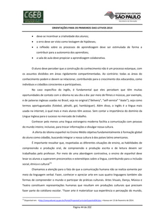 ORIENTAÇÕES PARA OS PRIMEIROS DIAS LETIVOS 2014



deve-se incentivar a criatividade dos alunos;



o erro deve ser visto como testagem de hipóteses;



a reflexão sobre os processos de aprendizagem deve ser estimulada de forma a
contribuir para a autonomia dos aprendizes;



a sala de aula deve propiciar a aprendizagem colaborativa.

O aluno deve perceber que a construção do conhecimento não é um processo estanque, com
os assuntos divididos em áreas rigidamente compartimentadas. Ao contrário: todas as áreas do
conhecimento podem e devem se relacionar, contribuindo para o crescimento dos educandos, como
indivíduos e cidadãos conscientes e participativos.
No caso específico do inglês, é fundamental que eles percebam que têm muitas
oportunidades de contato com o idioma no seu dia a dia: por meio de filmes e músicas, por exemplo,
e de palavras inglesas usadas no Brasil, seja no original (“delivery”, “self-service” “skate”), seja como
termos aportuguesados (futebol, pênalti, gol, hambúrguer). Além disso, o inglês é a língua mais
usada na internet, à qual mais e mais alunos têm acesso. Sem contar a importância do domínio da
Língua Inglesa para o sucesso no mercado de trabalho.
Conhecer pelo menos uma língua estrangeira moderna facilita a comunicação com pessoas
do mundo inteiro; inclusive, para trocar informações e divulgar nossa cultura.
A oferta do idioma espanhol no Ensino Médio objetiva fundamentalmente à formação global
do aluno como cidadão, buscando integrar a nossa cultura à dos países latino americanos.
É importante ressaltar que, respeitadas as diferentes situações de ensino, as habilidades de
compreensão e produção oral, de compreensão e produção escrita e de leitura devem ser
trabalhadas pelo professor. Por meio de uma abordagem contrastiva, o ensino de espanhol deve
levar os alunos a superarem preconceitos e estereótipos sobre a língua, contribuindo para a inclusão
social, étnica e cultural13.
Chamamos a atenção para o fato de que a comunicação humana não se realiza somente por
meio da linguagem verbal. Fazer, conhecer e apreciar arte em suas quatro linguagens também são
formas de compreender o mundo e participar de práticas culturais. Artes Visuais, Dança, Música e
Teatro constituem representações humanas que resultam em produções culturais que precisam
fazer parte do cotidiano escolar. “Fazer arte é materializar sua experiência e percepção do mundo,
13

Disponível em: <http://cenp.edunet.sp.gov.br/Portal/PropostaCurricularEspanholEM.doc.> Acesso em 13 de fevereiro de 2014.

Página 44 de 202

 