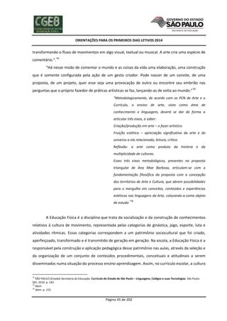 ORIENTAÇÕES PARA OS PRIMEIROS DIAS LETIVOS 2014

transformando o fluxo de movimentos em algo visual, textual ou musical. A arte cria uma espécie de
comentário.”.14
“Há nesse modo de comentar o mundo e as coisas da vida uma elaboração, uma construção
que é somente configurada pela ação de um gesto criador. Pode nascer de um convite, de uma
proposta, de um projeto, quer esse seja uma provocação de outro ou encontre seu embrião nas
perguntas que o próprio fazedor de práticas artísticas se faz, lançando-as de volta ao mundo.”15
“Metodologicamente, de acordo com os PCN de Arte e o
Currículo, o ensino de arte, visto como área de
conhecimento e linguagem, deverá se dar de forma a
articular três eixos, a saber:
Criação/produção em arte – o fazer artístico.
Fruição estética – apreciação significativa da arte e do
universo a ela relacionado, leitura, crítica.
Reflexão: a arte como produto da história e da
multiplicidade de culturas.
Esses três eixos metodológicos, presentes na proposta
triangular de Ana Mae Barbosa, articulam-se com a
fundamentação filosófica da proposta com a concepção
dos territórios de Arte e Cultura, que abrem possibilidades
para o mergulho em conceitos, conteúdos e experiências
estéticas nas linguagens da Arte, colocando-a como objeto
de estudo

.”16

A Educação Física é a disciplina que trata da socialização e da construção de conhecimentos
relativos à cultura de movimento, representada pelas categorias de ginástica, jogo, esporte, luta e
atividades rítmicas. Essas categorias correspondem a um patrimônio sociocultural que foi criado,
aperfeiçoado, transformado e é transmitido de geração em geração. Na escola, a Educação Física é a
responsável pela construção e aplicação pedagógica desse patrimônio nas aulas, através da seleção e
da organização de um conjunto de conteúdos procedimentais, conceituais e atitudinais a serem
disseminados numa situação do processo ensino-aprendizagem. Assim, no currículo escolar, a cultura

14

SÃO PAULO (Estado) Secretaria da Educação. Currículo do Estado de São Paulo – Linguagens, Códigos e suas Tecnologias. São Paulo:
SEE, 2010. p. 145.
15
Idem.
16
Idem. p. 153.

Página 45 de 202

 