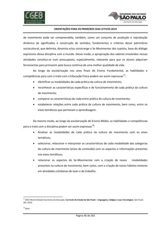 ORIENTAÇÕES PARA OS PRIMEIROS DIAS LETIVOS 2014

de movimento pode ser compreendida, também, como um conjunto de produção e reprodução
dinâmica de significados e construção de sentidos, fundamentos e critérios desse patrimônio
sociocultural, que delimita, dinamiza e/ou constrange o Se Movimentar dos sujeitos, base do diálogo
expressivo dessa disciplina com o mundo. Desse modo, a apropriação dos saberes envolvidos nessas
atividades constitui-se num pressuposto, especialmente, relevante para que os alunos adquiram
ferramentas para primarem pela busca contínua de uma melhor qualidade de vida.
Ao longo da escolarização nos anos finais do Ensino Fundamental, as habilidades e
competências para com o trato com a Educação Física podem ser assim expressas17:


Identificar as modalidades de cada prática da cultura de movimento;



reconhecer as características específicas e de funcionamento de cada prática da cultura
de movimento;



comparar as características de cada entre prática da cultura de movimento;



estabelecer relações entre cada prática da cultura de movimento, bem como, entre os
eixos temáticos que permeiam a aprendizagem.

Do mesmo modo, ao longo da escolarização do Ensino Médio, as habilidades e competências
para o trato com a disciplina podem ser assim expressas18:


Analisar as modalidades de cada prática da cultura de movimento com os eixos
temáticos;



selecionar, relacionar e interpretar as características de cada modalidade das categorias
da cultura de movimento (eixos de conteúdo) com os aspectos e informações presentes
nos eixos temáticos;



relacionar os aspectos do Se-Movimentar com a criação de novas

modalidades

presentes na cultura de movimento, bem como, com a criação de novos hábitos motores
em atividades cotidianas de lazer e de trabalho.

17

SÃO PAULO (Estado) Secretaria da Educação. Currículo do Estado de São Paulo – Linguagens, Códigos e suas Tecnologias. São Paulo:
SEE, 2010.
18

Idem

Página 46 de 202

 