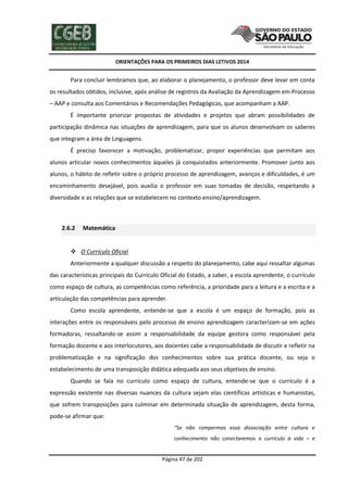 ORIENTAÇÕES PARA OS PRIMEIROS DIAS LETIVOS 2014

Para concluir lembramos que, ao elaborar o planejamento, o professor deve levar em conta
os resultados obtidos, inclusive, após análise de registros da Avaliação da Aprendizagem em Processo
– AAP e consulta aos Comentários e Recomendações Pedagógicas, que acompanham a AAP.
É importante priorizar propostas de atividades e projetos que abram possibilidades de
participação dinâmica nas situações de aprendizagem, para que os alunos desenvolvam os saberes
que integram a área de Linguagens.
É preciso favorecer a motivação, problematizar, propor experiências que permitam aos
alunos articular novos conhecimentos àqueles já conquistados anteriormente. Promover junto aos
alunos, o hábito de refletir sobre o próprio processo de aprendizagem, avanços e dificuldades, é um
encaminhamento desejável, pois auxilia o professor em suas tomadas de decisão, respeitando a
diversidade e as relações que se estabelecem no contexto ensino/aprendizagem.

2.6.2

Matemática

 O Currículo Oficial
Anteriormente a qualquer discussão a respeito do planejamento, cabe aqui ressaltar algumas
das características principais do Currículo Oficial do Estado, a saber, a escola aprendente, o currículo
como espaço de cultura, as competências como referência, a prioridade para a leitura e a escrita e a
articulação das competências para aprender.
Como escola aprendente, entende-se que a escola é um espaço de formação, pois as
interações entre os responsáveis pelo processo de ensino aprendizagem caracterizam-se em ações
formadoras, ressaltando-se assim a responsabilidade da equipe gestora como responsável pela
formação docente e aos interlocutores, aos docentes cabe a responsabilidade de discutir e refletir na
problematização e na significação dos conhecimentos sobre sua prática docente, ou seja o
estabelecimento de uma transposição didática adequada aos seus objetivos de ensino.
Quando se fala no currículo como espaço de cultura, entende-se que o currículo é a
expressão existente nas diversas nuances da cultura sejam elas científicas artísticas e humanistas,
que sofrem transposições para culminar em determinada situação de aprendizagem, desta forma,
pode-se afirmar que:
“Se não rompermos essa dissociação entre cultura e
conhecimento não conectaremos o currículo à vida – e

Página 47 de 202

 
