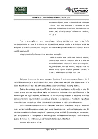 ORIENTAÇÕES PARA OS PRIMEIROS DIAS LETIVOS 2014
seguiremos alojando numa escola miríade de atividades
“culturais” que mais dispersam e confundem do que
promovem aprendizagens curriculares relevantes para os
alunos”. SÃO PAULO (ESTADO). Secretaria da Educação,
2012, p.11

Para a promoção de uma aprendizagem eficaz, consideramos que o currículo
obrigatoriamente se volte à promoção de competências gerais visando a articulação entre as
disciplinas e as atividades escolares almejando a qualidade do aprendizado do aluno ao longo de sua
trajetória estudantil.
No documento oficial, encontra-se a seguinte afirmação:
“Pensar o currículo hoje é viver uma transição na qual,
como em toda transição, traços do velho e do novo se
mesclam nas práticas cotidianas. É comum que o professor,
ao formular seu plano de trabalho, indique o que vai
ensinar, e não o que o aluno vai aprender”. SÃO PAULO
(ESTADO). Secretaria da Educação, 2012, p.13.

E ainda, o documento cita que, a passagem da cultura do ensino para a aprendizagem não é
um processo individual, a escola deve fazê-lo tendo a frente seus gestores, que devem capacitar o
corpo docente em seu dia a dia, a fim de que todos se apropriem dessa mudança de foco.
Quanto à prioridade para competência da leitura e da escrita parte-se do ponto de vista de
que os atos de leitura e produção de textos ultrapassam os limites da escola, especialmente os da
aprendizagem em língua materna, desta forma, são pré-requisitos para todas as disciplinas escolares
consequentemente o currículo tem como eixo, o conjunto de competências e habilidades específicas
de compreensão e de reflexão crítica intrinsecamente associado ao trato com o texto escrito.
Existe uma linha teórica nos estudos referentes à Educação Matemática, de que a disciplina
insere-se na área de Linguagens, uma vez que, com a língua materna, a Matemática compõe o par de
sistemas simbólicos fundamentais para a representação da realidade (representações semióticas),
para a expressão de si e compreensão do outro, para a leitura em sentido amplo, tanto de textos
quanto do mundo dos fenômenos, conforme relatado no documento oficial.
Segundo o documento oficial:

Página 48 de 202

 