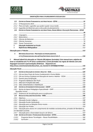 ORIENTAÇÕES PARA O PLANEJAMENTO ESCOLAR 2014

2.5
2.5.1
2.5.2
2.5.3
2.6
2.6.1
2.6.2
2.6.3
2.6.4
2.6.5

CENTRO DE ENSINO FUNDAMENTAL DOS ANOS INICIAIS - CEFAI .......................................................31
O Planejamento 2014 .................................................................................................................. 32
Plano de Ação: sugestões que podem ajudar nessa tarefa. ........................................................ 33
Sugestões de Materiais para a discussão do planejamento ....................................................... 35
CENTRO DE ENSINO FUNDAMENTAL DOS ANOS FINAIS, ENSINO MÉDIO E EDUCAÇÃO PROFISSIONAL - CEFAF
.........................................................................................................................................36
Linguagens................................................................................................................................... 40
Matemática ................................................................................................................................. 47
Ciências da Natureza ................................................................................................................... 53
Ciências Humanas ....................................................................................................................... 74
Temas Transversais ..................................................................................................................... 96
Educação Ambiental na Escola................................................................................................. 103
Referências Bibliográficas ........................................................................................................ 112

Educação para o Trânsito .................................................................................................................... 113
MATERIAIS EDUCATIVOS - PREVENÇÃO DE ATROPELAMENTOS.
HTTP://CRIANCASEGURA.ORG.BR/PAGE/MATERIAIS-EDUCATIVOS-2 ................................................ 116
Manual infantil de educação no Trânsito (60 páginas ilustradas): Este manual tem o objetivo de
levar os estudantes de 1º a 4ª série a conhecerem e serem formados nas regras de trânsito com uma
linguagem acessível a apresentações dinâmicas. Disponível em:
http://issuu.com/monatranbr/docs/man_ed_transito?e=2472068/2727662 ....................................... 116
Educação Fiscal................................................................................................................................... 117
2.7 CENTRO DE EDUCAÇÃO DE JOVENS E ADULTOS - CEJA................................................................... 124
2.7.1 EJA nos Anos Finais do Ensino Fundamental e Ensino Médio ................................................... 125
2.7.2 EJA nos Centros Estaduais de Educação de Jovens e Adultos - CEEJA ....................................... 128
2.7.3 Exames para Certificação .......................................................................................................... 130
2.7.4 Programa Alfabetiza São Paulo ................................................................................................. 130
2.7.5 ÁREA DE ATUAÇÃO DAS ONG .................................................................................................... 132
2.7.6 ONG CONVENIADAS E ENDEREÇOS ........................................................................................... 133
2.8 CENTRO DE ATENDIMENTO ESPECIALIZADO - CAESP .................................................................... 134
2.8.1 Núcleo de Apoio Pedagógico Especializado - CAPE ................................................................... 135
Questões Iniciais ............................................................................................................................... 135
2.8.2 Dinâmicas de Sensibilização para os professores...................................................................... 145
2.9 NÚCLEO DE INCLUSÃO EDUCACIONAL - NINC .............................................................................. 146
2.9.1 Objetivos .................................................................................................................................... 147
2.9.2 Educação Escolar Indígena ........................................................................................................ 148
2.9.3 Educação Escolar Quilombola ................................................................................................... 149
2.9.4 Educação para as Relações Étnico-raciais ................................................................................. 150
2.9.5 Educação nas Prisões................................................................................................................. 153
2.9.6 Educação para alunos em cumprimento de medidas socioeducativas, privados de liberdade ou
em liberdade assistida. .......................................................................................................................... 155
2.9.7 Educação para a Diversidade Sexual e de Gênero .................................................................... 157
2.10 CENTRO DE ESTUDOS E TECNOLOGIAS EDUCACIONAIS - CETEC ........................................................ 162
2.10.1
Programa Novas Tecnologias – Novas Possibilidades ......................................................... 164
2.10.2
Currículo+ ............................................................................................................................. 165
Página 5 de 202

 