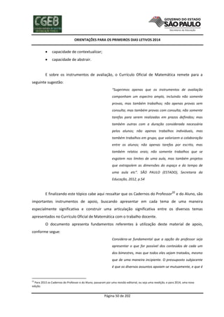 ORIENTAÇÕES PARA OS PRIMEIROS DIAS LETIVOS 2014



capacidade de contextualizar;



capacidade de abstrair.

E sobre os instrumentos de avaliação, o Currículo Oficial de Matemática remete para a
seguinte sugestão:
“Sugerimos apenas que os instrumentos de avaliação
componham um espectro amplo, incluindo não somente
provas, mas também trabalhos; não apenas provas sem
consulta; mas também provas com consulta; não somente
tarefas para serem realizadas em prazos definidos; mas
também outras com a duração considerada necessária
pelos alunos; não apenas trabalhos individuais, mas
também trabalhos em grupo, que valorizem a colaboração
entre os alunos; não apenas tarefas por escrito, mas
também relatos orais; não somente trabalhos que se
esgotem nos limites de uma aula, mas também projetos
que extrapolem as dimensões do espaço e do tempo de
uma aula etc”. SÃO PAULO (ESTADO), Secretaria da
Educação, 2012, p.54

E finalizando este tópico cabe aqui ressaltar que os Cadernos do Professor22 e do Aluno, são
importantes instrumentos de apoio, buscando apresentar em cada tema de uma maneira
especialmente significativa e construir uma articulação significativa entre os diversos temas
apresentados no Currículo Oficial de Matemática com o trabalho docente.
O documento apresenta fundamentos referentes à utilização deste material de apoio,
conforme segue:
Considera-se fundamental que a opção do professor seja
apresentar o que for possível dos conteúdos de cada um
dos bimestres, mas que todos eles sejam tratados, mesmo
que de uma maneira incipiente. O pressuposto subjacente
é que os diversos assuntos apoiam-se mutuamente, e que é

22

Para 2013 os Cadernos do Professor e do Aluno, passaram por uma revisão editorial, ou seja uma reedição, e para 2014, uma nova
edição.

Página 50 de 202

 