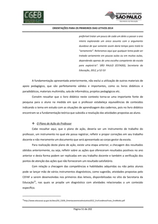 ORIENTAÇÕES PARA OS PRIMEIROS DIAS LETIVOS 2014
preferível tratar um pouco de cada um deles a passar o ano
inteiro explorando um único assunto com o argumento
duvidoso de que somente assim daria tempo para tratá-lo
“seriamente”. Reiteramos aqui que qualquer tema pode ser
tratado seriamente em poucas aulas ou em muitas aulas,
dependendo apenas de uma escolha competente da escala
para explorá-lo”. SÃO PAULO (ESTADO), Secretaria da
Educação, 2012, p 52-53

A fundamentação apresentada anteriormente, não exclui a utilização de outros materiais de
apoio pedagógico, que são perfeitamente válidos e importantes, como os livros didáticos e
paradidáticos, materiais multimídia, sala de informática, projetos pedagógicos etc.
Convém ressaltar que o livro didático neste contexto torna-se uma importante fonte de
pesquisa para o aluno na medida em que o professor estabeleça equivalências de conteúdos
indicando o tema em estudo com as situações de aprendizagem dos cadernos, pois no livro didático
encontram-se a fundamentação teórica que subsidia a resolução das atividades propostas ao aluno.

 O Plano de Ação do Professor
Cabe ressaltar aqui, que o plano de ação, deveria ser um instrumento de trabalho do
professor, um instrumento no qual ele possa registrar, refletir e propor correções em seu trabalho
docente e não meramente um documento que será apresentado ao corpo gestor da escola.
Para realização deste plano de ação, existe uma etapa anterior, a checagem dos resultados
obtidos anteriormente, ou seja, refletir sobre as ações que ofereceram resultados positivos no ano
anterior e desta forma podem ser replicadas em seu trabalho docente e também a verificação dos
pontos de atenção das ações que não forneceram um resultado satisfatório.
Com relação a checagem das competências e habilidades adquiridas ou não pelos alunos
pode se lançar mão de vários instrumentos diagnósticos, como sugestão, atividades propostas pelo
CEFAF a serem desenvolvidas nos primeiros dias letivos, disponibilizadas no sítio da Secretaria da
Educação23, nas quais se propõe um diagnóstico com atividades relacionadas a um conteúdo
específico.

23

http://www.educacao.sp.gov.br/docs/03_CGEB_OrientacoesInicioAnoLetivo2012_EnsFundAnosFinais_EnsMedio.pdf

Página 51 de 202

 