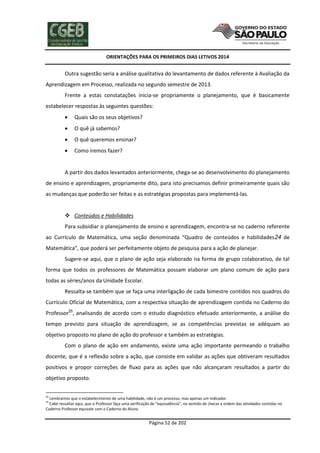ORIENTAÇÕES PARA OS PRIMEIROS DIAS LETIVOS 2014

Outra sugestão seria a análise qualitativa do levantamento de dados referente à Avaliação da
Aprendizagem em Processo, realizada no segundo semestre de 2013.
Frente a estas constatações inicia-se propriamente o planejamento, que é basicamente
estabelecer respostas às seguintes questões:


Quais são os seus objetivos?



O quê já sabemos?



O quê queremos ensinar?



Como iremos fazer?

A partir dos dados levantados anteriormente, chega-se ao desenvolvimento do planejamento
de ensino e aprendizagem, propriamente dito, para isto precisamos definir primeiramente quais são
as mudanças que poderão ser feitas e as estratégias propostas para implementá-las.
 Conteúdos e Habilidades
Para subsidiar o planejamento de ensino e aprendizagem, encontra-se no caderno referente
ao Currículo de Matemática, uma seção denominada “Quadro de conteúdos e habilidades24 de
Matemática”, que poderá ser perfeitamente objeto de pesquisa para a ação de planejar.
Sugere-se aqui, que o plano de ação seja elaborado na forma de grupo colaborativo, de tal
forma que todos os professores de Matemática possam elaborar um plano comum de ação para
todas as séries/anos da Unidade Escolar.
Ressalta-se também que se faça uma interligação de cada bimestre contidos nos quadros do
Currículo Oficial de Matemática, com a respectiva situação de aprendizagem contida no Caderno do
Professor25, analisando de acordo com o estudo diagnóstico efetuado anteriormente, a análise do
tempo previsto para situação de aprendizagem, se as competências previstas se adéquam ao
objetivo proposto no plano de ação do professor e também as estratégias.
Com o plano de ação em andamento, existe uma ação importante permeando o trabalho
docente, que é a reflexão sobre a ação, que consiste em validar as ações que obtiveram resultados
positivos e propor correções de fluxo para as ações que não alcançaram resultados a partir do
objetivo proposto.
24

Lembramos que o estabelecimento de uma habilidade, não é um processo, mas apenas um indicador.
Cabe ressaltar aqui, que o Professor faça uma verificação de “equivalência”, no sentido de checar a ordem das atividades contidas no
Caderno Professor equivale com o Caderno do Aluno.
25

Página 52 de 202

 