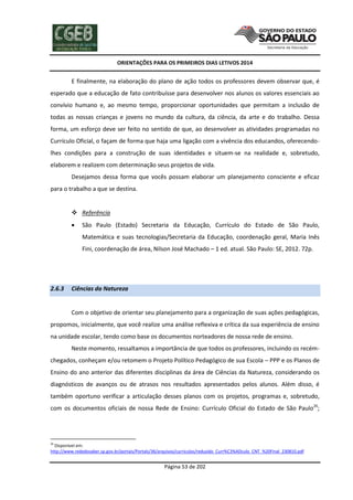 ORIENTAÇÕES PARA OS PRIMEIROS DIAS LETIVOS 2014

E finalmente, na elaboração do plano de ação todos os professores devem observar que, é
esperado que a educação de fato contribuísse para desenvolver nos alunos os valores essenciais ao
convívio humano e, ao mesmo tempo, proporcionar oportunidades que permitam a inclusão de
todas as nossas crianças e jovens no mundo da cultura, da ciência, da arte e do trabalho. Dessa
forma, um esforço deve ser feito no sentido de que, ao desenvolver as atividades programadas no
Currículo Oficial, o façam de forma que haja uma ligação com a vivência dos educandos, oferecendolhes condições para a construção de suas identidades e situem-se na realidade e, sobretudo,
elaborem e realizem com determinação seus projetos de vida.
Desejamos dessa forma que vocês possam elaborar um planejamento consciente e eficaz
para o trabalho a que se destina.

 Referência


São Paulo (Estado) Secretaria da Educação, Currículo do Estado de São Paulo,
Matemática e suas tecnologias/Secretaria da Educação, coordenação geral, Maria Inês
Fini, coordenação de área, Nilson José Machado – 1 ed. atual. São Paulo: SE, 2012. 72p.

2.6.3

Ciências da Natureza

Com o objetivo de orientar seu planejamento para a organização de suas ações pedagógicas,
propomos, inicialmente, que você realize uma análise reflexiva e crítica da sua experiência de ensino
na unidade escolar, tendo como base os documentos norteadores de nossa rede de ensino.
Neste momento, ressaltamos a importância de que todos os professores, incluindo os recémchegados, conheçam e/ou retomem o Projeto Político Pedagógico de sua Escola – PPP e os Planos de
Ensino do ano anterior das diferentes disciplinas da área de Ciências da Natureza, considerando os
diagnósticos de avanços ou de atrasos nos resultados apresentados pelos alunos. Além disso, é
também oportuno verificar a articulação desses planos com os projetos, programas e, sobretudo,
com os documentos oficiais de nossa Rede de Ensino: Currículo Oficial do Estado de São Paulo26;

26

Disponível em:
http://www.rededosaber.sp.gov.br/portais/Portals/36/arquivos/curriculos/reduzido_Curr%C3%ADculo_CNT_%20Final_230810.pdf

Página 53 de 202

 