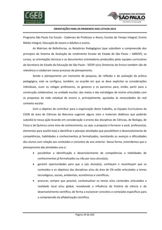 ORIENTAÇÕES PARA OS PRIMEIROS DIAS LETIVOS 2014

Programa São Paulo Faz Escola - Cadernos do Professor e Aluno; Escolas de Tempo Integral; Ensino
Médio Integral, Educação de Jovens e Adultos e outros.
As Matrizes de Referências, os Relatórios Pedagógicos (que subsidiam a compreensão dos
princípios do Sistema de Avaliação do rendimento Escolar do Estado de São Paulo – SARESP), os
cursos, as orientações técnicas e os documentos orientadores produzidos pelas equipes curriculares
da Secretaria de Estado da Educação de São Paulo - SEESP e/ou Diretorias de Ensino também são de
relevância e colaboram nesse processo de planejamento.
Sendo o planejamento um momento de pesquisa, de reflexão e de avaliação da prática
pedagógica, este se configura, também, na ocasião em que se deve explicitar as considerações
individuais, ouvir os colegas professores, os gestores e os parceiros para, então, partir para a
construção colaborativa, na unidade escolar, das metas e das estratégias de ensino articuladas com
as propostas da rede estadual de ensino e, principalmente, ajustadas às necessidades do real
contexto escolar.
Com o objetivo de contribuir para a organização deste trabalho, as Equipes Curriculares da
CGEB da área de Ciências da Natureza sugerem alguns sites e materiais didáticos que poderão
subsidiá-lo nessa ação levando em consideração o ensino das disciplinas de Ciências, de Biologia, de
Física e de Química como área de conhecimento, ou seja, a proposta é fornecer a você, professor(a),
elementos para auxiliá-lo(a) a identificar e planejar atividades que possibilitem o desenvolvimento de
competências, habilidades e conhecimentos já formalizados, revisitando os avanços e dificuldades
dos alunos com relação aos conteúdos e conceitos do ano anterior. Dessa forma, entendemos que o
planejamento das atividades visa a:


possibilitar a identificação e desenvolvimento de competências e habilidades de
conhecimentos já formalizados ou não por seus aluno(a)s;



garantir oportunidades para que o (a)s aluno(a)s, conheçam e reconheçam que os
conteúdos e os objetivos das disciplinas e/ou da área de CN estão articulados a temas
tecnológicos, sociais, ambientais, econômicos e científicos;



procurar, sempre que possível, contextualizar os temas e/ou conteúdos articulados a
realidade local e/ou global, ressaltando a influência da história da ciência e do
desenvolvimento científico, de forma a esclarecer conceitos e conteúdos específicos para
a compreensão da alfabetização científica;

Página 54 de 202

 