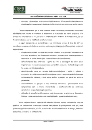 ORIENTAÇÕES PARA OS PRIMEIROS DIAS LETIVOS 2014



promover e desenvolver projetos interdisciplinares com diferentes séries/ano da mesma
disciplina e/ou com as demais disciplinas de CN e/ou com outras áreas do conhecimento;

É importante ressaltar que as aulas podem e devem ser espaços para debates, discussões e
descobertas com intuito de incentivar e desenvolver a criatividade, de avaliar propostas e de
expressar a compreensão ou não, de fatos ou fenômenos e/ou mistérios do mundo natural, do que
foi construído e do que foi modificado pela humanidade.
A seguir, destacamos as competências e as habilidades comuns à área de CNT que
contribuem para essa articulação de conceitos aos temas tecnológicos, científicos, sociais, ambientais
e econômicos:


competências leitora e escritora - vistas como elemento facilitador para compreensão de
conceitos relacionados aos fenômenos científicos, promotoras do desenvolvimento da
capacidade de operar informações e transformá-las em conhecimento;



contextualização dos conteúdos - aporta às aulas a abordagem de temas atuais
importantes e interessantes aos alunos e que também possuem a finalidade de preparálos para o exercício da cidadania;



experimentação como um recurso didático/metodológico - auxilia e subsidia a
construção do conhecimento científico problematizando e sistematizando fenômenos e
formalizando os conceitos, e que requer estudo e preparo por parte dos alunos e
professores;



desenvolvimento da pesquisa e das atividades extraclasse - proporcionam maior
compromisso com a leitura, interpretação e aprofundamento de conteúdos,
contribuindo para a alfabetização científica;



utilização de situações-problema como meio de promover o raciocínio, a discussão, a
hipótese e o agrupamento dos recursos e habilidades para a tomada de decisões.

Abaixo, seguem algumas sugestões de materiais didáticos, eventos, programas e sites que
poderão ser considerados e estudados durante este período de planejamento para que, você,
professor(a) possa incorporá-los, ou não, ao ensino das disciplinas de Ciências, de Biologia, de Física e
de Química, como área de conhecimento.

Página 55 de 202

 