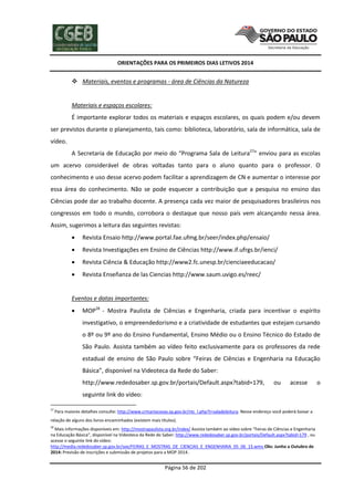 ORIENTAÇÕES PARA OS PRIMEIROS DIAS LETIVOS 2014

 Materiais, eventos e programas - área de Ciências da Natureza

Materiais e espaços escolares:
É importante explorar todos os materiais e espaços escolares, os quais podem e/ou devem
ser previstos durante o planejamento, tais como: biblioteca, laboratório, sala de informática, sala de
vídeo.
A Secretaria de Educação por meio do “Programa Sala de Leitura27” enviou para as escolas
um acervo considerável de obras voltadas tanto para o aluno quanto para o professor. O
conhecimento e uso desse acervo podem facilitar a aprendizagem de CN e aumentar o interesse por
essa área do conhecimento. Não se pode esquecer a contribuição que a pesquisa no ensino das
Ciências pode dar ao trabalho docente. A presença cada vez maior de pesquisadores brasileiros nos
congressos em todo o mundo, corrobora o destaque que nosso país vem alcançando nessa área.
Assim, sugerimos a leitura das seguintes revistas:


Revista Ensaio http://www.portal.fae.ufmg.br/seer/index.php/ensaio/



Revista Investigações em Ensino de Ciências http://www.if.ufrgs.br/ienci/



Revista Ciência & Educação http://www2.fc.unesp.br/cienciaeeducacao/



Revista Enseñanza de las Ciencias http://www.saum.uvigo.es/reec/

Eventos e datas importantes:


MOP28 - Mostra Paulista de Ciências e Engenharia, criada para incentivar o espírito
investigativo, o empreendedorismo e a criatividade de estudantes que estejam cursando
o 8º ou 9º ano do Ensino Fundamental, Ensino Médio ou o Ensino Técnico do Estado de
São Paulo. Assista também ao vídeo feito exclusivamente para os professores da rede
estadual de ensino de São Paulo sobre “Feiras de Ciências e Engenharia na Educação
Básica”, disponível na Videoteca da Rede do Saber:
http://www.rededosaber.sp.gov.br/portais/Default.aspx?tabid=179,

ou

acesse

seguinte link do vídeo:
27

Para maiores detalhes consulte: http://www.crmariocovas.sp.gov.br/ntc_l.php?t=saladeleitura. Nesse endereço você poderá baixar a

relação de alguns dos livros encaminhados (existem mais títulos).
28

Mais informações disponíveis em: http://mostrapaulista.org.br/index/ Assista também ao vídeo sobre “Feiras de Ciências e Engenharia
na Educação Básica”, disponível na Videoteca da Rede do Saber: http://www.rededosaber.sp.gov.br/portais/Default.aspx?tabid=179 , ou
acesse o seguinte link do vídeo:
http://media.rededosaber.sp.gov.br/see/FEIRAS_E_MOSTRAS_DE_CIENCIAS_E_ENGENHARIA_05_06_13.wmv Obs: Junho a Outubro de
2014: Previsão de inscrições e submissão de projetos para a MOP 2014.

Página 56 de 202

o

 