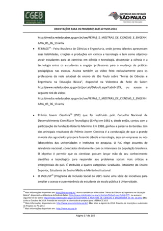 ORIENTAÇÕES PARA OS PRIMEIROS DIAS LETIVOS 2014

http://media.rededosaber.sp.gov.br/see/FEIRAS_E_MOSTRAS_DE_CIENCIAS_E_ENGENH
ARIA_05_06_13.wmv


FEBRACE29 - Feira Brasileira de Ciências e Engenharia, onde jovens talentos apresentam
suas habilidades, criações e produções em ciência e tecnologia e tem como objetivos
atrair estudantes para as carreiras em ciência e tecnologia, disseminar a ciência e a
tecnologia entre os estudantes e engajar professores para a mudança de práticas
pedagógicas nas escolas. Assista também ao vídeo feito exclusivamente para os
professores da rede estadual de ensino de São Paulo sobre “Feiras de Ciências e
Engenharia na Educação Básica”, disponível na Videoteca da Rede do Saber:
http://www.rededosaber.sp.gov.br/portais/Default.aspx?tabid=179,

ou

acesse

o

seguinte link do vídeo:
http://media.rededosaber.sp.gov.br/see/FEIRAS_E_MOSTRAS_DE_CIENCIAS_E_ENGENH
ARIA_05_06_13.wmv


Prêmio Jovem Cientista30 (PJC) que foi instituído pelo Conselho Nacional de
Desenvolvimento Científico e Tecnológico (CNPq) em 1981 e, desde então, contou com a
participação da Fundação Roberto Marinho. Em 1988, ganhou a parceria da Gerdau. Um
dos principais resultados do Prêmio Jovem Cientista é a constatação de que a grande
maioria dos agraciados prospera fazendo ciência e tecnologia, seja em empresas ou nos
laboratórios das universidades e institutos de pesquisa. O PJC elege assuntos de
relevância nacional, conectados diretamente com os interesses da população brasileira.
O objetivo é permitir que os cientistas possam lançar mão de seu conhecimento
científico e tecnológico para responder aos problemas sociais mais críticos e
emergenciais do país. É atribuído a quatro categorias: Graduado, Estudante do Ensino
Superior, Estudante do Ensino Médio e Mérito Institucional.



O INCLUSP31 (Programa de Inclusão Social da USP) reúne uma série de iniciativas para
ampliar o acesso e a permanência do estudante de escola pública à Universidade.

29

Mais informações disponíveis em: http://febrace.org.br/. Assista também ao vídeo sobre “Feiras de Ciências e Engenharia na Educação
Básica”, disponível na Videoteca da Rede do Saber: http://www.rededosaber.sp.gov.br/portais/Default.aspx?tabid=179 , ou acesse o
seguinte link do vídeo: http://media.rededosaber.sp.gov.br/see/FEIRAS_E_MOSTRAS_DE_CIENCIAS_E_ENGENHARIA_05_06_13.wmv. Obs:
Junho a Outubro de 2014: Previsão de inscrições e submissão de projetos para a FEBRACE 2015
30
Mais informações disponíveis em: http://www.jovemcientista.org.br/. Obs: Maio a Agosto de 2014: Previsão de inscrições e submissão
de Projetos no PIC 2014
31
Mais informações disponíveis em: http://www.prg.usp.br

Página 57 de 202

 