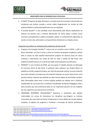 ORIENTAÇÕES PARA OS PRIMEIROS DIAS LETIVOS 2014



O PAAIS32 (Programa de Ação Afirmativa e Inclusão Social da Unicamp) é direcionado aos
estudantes que tenham cursado o ensino médio integralmente em escolas da rede
publica brasileira e atribui pontuação extra em seu vestibular.



O Grande Desafio33 é uma atividade anual desenvolvida pelo Museu Exploratório de
Ciências em parceria com o Instituto Abramundo. De forma lúdica e prática, busca
incentivar principalmente o público estudantil a aplicar os conhecimentos adquiridos na
escola e no dia a dia, valorizando o enriquecimento intelectual e as relações sociais.

Programas que podem ser utilizados pelos professores da área de CN:


Programa Pré-Iniciação Científica34, trata-se de um convênio entre A SEESP, a USP e o
Banco Santander, seu foco é iniciar o aluno no universo da pesquisa acadêmica, através
dele os alunos da rede estadual desenvolvem projetos em diversas áreas em vários
institutos e laboratórios nos campi da USP em todo o Estado de São Paulo. Este
programa também possui um curso de formação continuada para os professores.



PRODESC35 é uma iniciativa da SEESP, que visa apoiar o trabalho docente na efetivação
do Currículo oficial de São Paulo. O professor deve cadastrar seu Projeto Básico na
plataforma da SEE, programa Prodesc, por meio do qual pode solicitar recursos materiais
que serão utilizados no projeto que ele pretende implantar na escola. Dessa forma, seria
possível solicitar materiais que poderão ser úteis mesmo depois de terminado o projeto.
Mais informações sobre esses e outros projetos poderão ser obtidas com o Professor
Coordenador de sua escola e/ou o Professor Coordenador do Núcleo Pedagógico. Vale a
pena ressaltar que esse profissional pode ser um importante parceiro em seu trabalho,
por isso sugerimos que você procure conhecê-lo.



PROGRAMA RESIDÊNCIA EDUCACIONAL36, destina-se a estudantes que estejam
matriculados em cursos de licenciatura em disciplinas que integrem as matrizes
curriculares dos anos finais do Ensino Fundamental e Ensino Médio das Escolas Públicas
estaduais. O objetivo do programa é fortalecer a formação de futuros professores,

32

Mais informações disponíveis em: http://www.comvest.unicamp.br/paais/paais.html
Mais informações disponíveis em: http://www.museudeciencias.com.br
34
Mais informações disponíveis em: http://iniciacaocientifica.edunet.sp.gov.br/
35
Mais informações disponíveis em:
http://www.rededosaber.sp.gov.br/portais/Default.aspx?alias=www.rededosaber.sp.gov.br/portais/cadprojetos
36
Mais informações disponíveis em: http://estagios.fundap.sp.gov.br/index.php?option=com_content&view=article&id=234&Itemid=95
33

Página 58 de 202

 