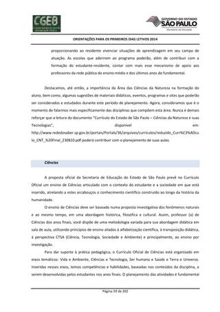 ORIENTAÇÕES PARA OS PRIMEIROS DIAS LETIVOS 2014

proporcionando ao residente vivenciar situações de aprendizagem em seu campo de
atuação. As escolas que aderirem ao programa poderão, além de contribuir com a
formação do estudante-residente, contar com mais esse mecanismo de apoio aos
professores da rede pública do ensino médio e dos últimos anos do fundamental.

Destacamos, até então, a importância da Área das Ciências da Natureza na formação do
aluno, bem como, algumas sugestões de materiais didáticos, eventos, programas e sites que poderão
ser considerados e estudados durante este período de planejamento. Agora, consideramos que é o
momento de falarmos mais especificamente das disciplinas que compõem esta área. Nunca é demais
reforçar que a leitura do documento “Currículo do Estado de São Paulo – Ciências da Natureza e suas
Tecnologias”,

disponível

em:

http://www.rededosaber.sp.gov.br/portais/Portals/36/arquivos/curriculos/reduzido_Curr%C3%ADcu
lo_CNT_%20Final_230810.pdf poderá contribuir com o planejamento de suas aulas.

Ciências

A proposta oficial da Secretaria de Educação do Estado de São Paulo prevê no Currículo
Oficial um ensino de Ciências articulado com o contexto do estudante e a sociedade em que está
inserido, atrelando a estes arcabouços o conhecimento científico construído ao longo da história da
humanidade.
O ensino de Ciências deve ser baseado numa proposta investigativa dos fenômenos naturais
e ao mesmo tempo, em uma abordagem histórica, filosófica e cultural. Assim, professor (a) de
Ciências dos anos finais, você dispõe de uma metodologia variada para sua abordagem didática em
sala de aula, utilizando princípios de ensino aliados à alfabetização científica, à transposição didática,
à perspectiva CTSA (Ciência, Tecnologia, Sociedade e Ambiente) e principalmente, ao ensino por
investigação.
Para dar suporte à prática pedagógica, o Currículo Oficial de Ciências está organizado em
eixos temáticos: Vida e Ambiente, Ciências e Tecnologia, Ser humano e Saúde e Terra e Universo.
Inseridas nesses eixos, temos competências e habilidades, baseadas nos conteúdos da disciplina, a
serem desenvolvidas pelos estudantes nos anos finais. O planejamento das atividades é fundamental

Página 59 de 202

 