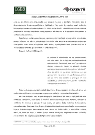 ORIENTAÇÕES PARA OS PRIMEIROS DIAS LETIVOS 2014

para que se obtenha uma organização onde estejam inseridas as condições necessárias para o
desenvolvimento dessas competências e habilidades. Este modo de trabalho prevê ainda dar
condições para alfabetizar cientificamente o aluno, o que significa oferecer-lhe subsídios para que
possa tomar decisões conscientes sobre problemas do cotidiano e da sociedade relacionados a
conhecimentos científicos.
Ressaltamos aqui professor (a), que o planejamento inicial está sempre sujeito a mudanças,
quando colocado em prática, considerando, sobretudo, o (a) aluno (a) a quem vamos ensinar seu
saber prévio e seu modo de aprender. Dessa forma, o planejamento tem que ser adaptado à
diversidade de contextos que coexistem no ambiente escolar.
Segundo Hoffmann (2010, p.59):

Os caminhos da aprendizagem não são trajetos lineares,
com início, meio e fim. As crianças e jovens surpreendem a
cada momento. “Nenhum dia igual outro” para quem os
observa curiosamente. Avaliar em educação significa
acompanhar essas surpreendentes mudanças “admirando”
aluno por aluno em seus jeitos especiais de viver, de
aprender e ler e a escrever, em suas formas de conviver
com os outros para ajudá-los a prosseguir em suas
descobertas, a superar seus anseios, dúvidas e obstáculos
naturais ao desenvolvimento.

37

Nesse sentido, conhecer a diversidade do universo de aprendizagem dos alunos, favorece um
melhor desenvolvimento e requer novas propostas de avaliação e retomadas de atividades.
Para dar suporte a toda a ação pedagógica, é necessário que todo o espaço escolar seja
conhecido e explorado, assim como os recursos disponíveis em sua escola. Portanto, considere a
existência dos recursos e acervos de sua escola, tais como: DVDs, materiais de laboratório,
microscópio, data show, aparelhos de som, livros didáticos e outros recursos. Analise também outros
espaços de aprendizagem, além da sala de aula, como a sala de informática, o laboratório, a sala de
leitura, os jardins da escola, a horta e outros. Não se esqueça do programa Cultura é Currículo,
principalmente dos projetos Lugares de Aprender e Escola em Cena.
37

HOFFMANN, Jussara Maria Lerch. Avaliar: respeitar primeiro, educar depois. Porto Alegre: Mediação, 2010.

Página 60 de 202

 