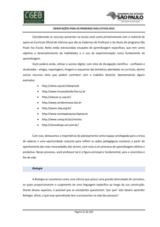 ORIENTAÇÕES PARA OS PRIMEIROS DIAS LETIVOS 2014

Considerando os recursos presentes na escola você conta primeiramente com o material de
apoio ao Currículo Oficial de Ciências que são os Cadernos do Professor e do Aluno do programa São
Paulo Faz Escola. Neles estão estruturadas situações de aprendizagem específicas, que tem como
objetivo o desenvolvimento de habilidades e o uso da experimentação como fundamento da
aprendizagem.
Você poderá ainda, utilizar o acervo digital, com sites de divulgação científica - confiáveis e
atualizados - artigos, reportagens, imagens e esquemas das temáticas abordadas no currículo, dentre
outros recursos úteis que podem contribuir com o trabalho docente. Apresentamos alguns
exemplos:


http://cbme.usp.br/inbeqmedi



http://www.museudavida.fiocruz.br



http://educar.sc.usp.br/



http://www.cerebronosso.bio.br



http://qnesc.sbq.org.br/



http://www.revistapesquisa.fapesp.br



http://www.unesp.br/aci/revista



http://cienciahoje.uol.com.br/

Com isso, destacamos a importância do planejamento como espaço privilegiado para a troca
de saberes e uma oportunidade conjunta para refletir as ações pedagógicas escolares a partir do
apontamento das reais necessidades dos alunos, com vista a um processo de aprendizagem efetivo e
produtivo. Nesse processo, você professor (a) é a figura principal e fundamental, pois o concretiza e
lhe dá vida.

Biologia

A Biologia se caracteriza como uma ciência que possui uma grande diversidade de conceitos,
os quais proporcionaram o surgimento de uma linguagem específica ao longo da sua construção.
Diante desses aspectos, é possível que os estudantes questionem “por que” eles devem aprender
Biologia: afinal, o quê esse aprendizado tem a acrescentar na vida das pessoas?

Página 61 de 202

 