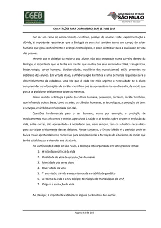 ORIENTAÇÕES PARA OS PRIMEIROS DIAS LETIVOS 2014

Por ser um ramo do conhecimento científico, passível de análise, teste, experimentação e
dúvida, é importante reconhecer que a Biologia se constitui também como um campo do saber
humano que gera conhecimento e avanços tecnológicos, e pode contribuir para a qualidade de vida
das pessoas.
Mesmo que o objetivo da maioria dos alunos não seja prosseguir numa carreira dentro da
Biologia, é importante que se tenha em mente que muitos dos seus conteúdos (DNA, transgênicos,
biotecnologia, corpo humano, biodiversidade, equilíbrio dos ecossistemas) estão presentes no
cotidiano dos alunos. Em virtude disso, a Alfabetização Científica é uma demanda requerida para o
desenvolvimento da cidadania, uma vez que é cada vez mais urgente a necessidade de o aluno
compreender as informações de caráter científico que se apresentam no seu dia-a-dia, de modo que
possa se posicionar criticamente sobre as mesmas.
Nesse sentido, a Biologia é parte da cultura humana, possuindo, portanto, caráter histórico,
que influencia outras áreas, como as artes, as ciências humanas, as tecnologias, a produção de bens
e serviços, e também é influenciada por elas.
Questões fundamentais para o ser humano, como por exemplo, a produção de
medicamentos mais eficientes e menos agressivos à saúde e as teorias sobre origem e evolução da
vida, entre outras, são apresentadas à sociedade que, nem sempre, tem os subsídios necessários
para participar criticamente desses debates. Nesse contexto, o Ensino Médio é o período onde se
busca maior aprofundamento conceitual para complementar a formação do educando, de modo que
tenha subsídios para vivenciar sua cidadania.
No Currículo do Estado de São Paulo, a Biologia está organizada em sete grandes temas:
1. A interdependência da vida
2. Qualidade de vida das populações humanas
3. Identidade dos seres vivos
4. Diversidade da vida
5. Transmissão da vida e mecanismos de variabilidade genética
6. A receita da vida e o seu código: tecnologia de manipulação do DNA
7. Origem e evolução da vida.

Ao planejar, é importante estabelecer alguns parâmetros, tais como:

Página 62 de 202

 