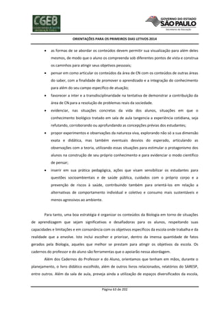 ORIENTAÇÕES PARA OS PRIMEIROS DIAS LETIVOS 2014



as formas de se abordar os conteúdos devem permitir sua visualização para além deles
mesmos, de modo que o aluno os compreenda sob diferentes pontos de vista e construa
os caminhos para atingir seus objetivos pessoais;



pensar em como articular os conteúdos da área de CN com os conteúdos de outras áreas
do saber, com a finalidade de promover o aprendizado e a integração do conhecimento
para além do seu campo específico de atuação;



favorecer a inter e a transdisciplinaridade na tentativa de demonstrar a contribuição da
área de CN para a resolução de problemas reais da sociedade.



evidenciar, nas situações concretas da vida dos alunos, situações em que o
conhecimento biológico tratado em sala de aula tangencia a experiência cotidiana, seja
refutando, corroborando ou aprofundando as concepções prévias dos estudantes;



propor experimentos e observações da natureza viva, explorando não só a sua dimensão
exata e didática, mas também eventuais desvios do esperado, articulando as
observações com a teoria, utilizando essas situações para estimular o protagonismo dos
alunos na construção de seu próprio conhecimento e para evidenciar o modo científico
de pensar;



inserir em sua prática pedagógica, ações que visam sensibilizar os estudantes para
questões socioambientais e de saúde pública, cuidados com o próprio corpo e a
prevenção de riscos à saúde, contribuindo também para orientá-los em relação a
alternativas de comportamento individual e coletivo e consumo mais sustentáveis e
menos agressivos ao ambiente.

Para tanto, uma boa estratégia é organizar os conteúdos da Biologia em torno de situações
de aprendizagem que sejam significativas e desafiadoras para os alunos, respeitando suas
capacidades e limitações e em consonância com os objetivos específicos da escola onde trabalha e da
realidade que a envolve. Isto inclui escolher e priorizar, dentro da imensa quantidade de fatos
gerados pela Biologia, aqueles que melhor se prestam para atingir os objetivos da escola. Os
cadernos do professor e do aluno são ferramentas que o apoiarão nessa abordagem.
Além dos Cadernos do Professor e do Aluno, orientamos que tenham em mãos, durante o
planejamento, o livro didático escolhido, além de outros livros relacionados, relatórios do SARESP,
entre outros. Além da sala de aula, preveja ainda a utilização de espaços diversificados da escola,

Página 63 de 202

 