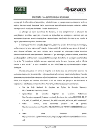 ORIENTAÇÕES PARA OS PRIMEIROS DIAS LETIVOS 2014

como a sala de informática, o laboratório, a sala de leitura e os espaços externos, tais como jardins e
o pátio. Recursos como datashow, DVDs, materiais de laboratório (microscópios, vidrarias) podem
ser importantes aliados nas atividades a serem desenvolvidas.
Ao planejar as ações específicas da disciplina, e para complementar as situações de
aprendizagem previstas, sugere-se a inserção de discussões que propiciem a conexão com as
temáticas transversais, a contextualização e a aprendizagem significativa dos tópicos em estudo. A
seguir apresentamos algumas possibilidades.
É possível, ao trabalhar conceitos de genética, abordar a questão do racismo e discriminação,
conforme prevê o tema transversal “relações étnicorraciais”. É possível propor, antes de discutir o
tema algumas reflexões, tais como: existem raças humanas? As diferenças étnicas permitem
classificar os humanos em superiores ou inferiores? O que a biologia e, especificamente, os estudos
genéticos podem contribuir com essa questão? Um exemplo de material de apoio para essa temática
é o artigo “A inexistência biológica versus a existência social de raças humanas: pode a ciência
instruir o etos social?” e, está disponível no site http://www.usp.br/revistausp/68/02-sergiotelma.pdf.
Diversas discussões em torno do respeito e do trato dado aos animais tem ocorrido na
sociedade atualmente. Nesse sentido, é interessante complementar o trabalho incluindo no Plano de
Aula novas teorias científicas, tais como a Senciencia Animal e propor debates que abordem aspectos
éticos e de respeito aos animais, tais como: o uso de animais em pesquisas de laboratório, a
biopirataria e o tráfico de animais silvestres. Para tanto, indicamos os seguintes materiais:


Site

da

Rede

Nacional

de

Combate

ao

Tráfico

de

Animais

Silvestres:

http://www.renctas.com/pt/home/


Apresentação

do

Conselho

Regional

de

Medicina

Veterinária:

http://www.crmvsp.gov.br/arquivo_eventos/II_Seminario_de_ensino/COMISSAO_DE_ET
ICA_USO_DE_ANIMAIS_NO_ENSINO_E_NA_PESQUISA_EM_MEDICINA_VETERINARIA.pdf


Vídeo

-

Animais,

seres

sencientes

(dividido

em

08

partes):

http://www.youtube.com/watch?v=rF1wXCVMDE0&list=PLD9DD6770B1D2380D&index=
1


Texto

sobre

Senciencia

Aninal:

http://www.labea.ufpr.br/PUBLICACOES/Arquivos/Pginas%20Iniciais%202%20Senciencia
.pdf

Página 64 de 202

 