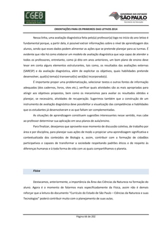 ORIENTAÇÕES PARA OS PRIMEIROS DIAS LETIVOS 2014

Nessa linha, uma avaliação diagnóstica feita pelo(a) professor(a) logo no início do ano letivo é
fundamental porque, a partir dela, é possível extrair informações sobre o nível de aprendizagem dos
alunos, sendo que esses dados podem alimentar as ações que se pretende planejar para as turmas. É
evidente que não há como elaborar um modelo de avaliação diagnóstica que seja capaz de atender a
todos os professores, entretanto, como já dito em anos anteriores, um bom plano de ensino deve
levar em conta alguns elementos estruturantes, tais como, os resultados das avaliações externas
(SARESP) e da avaliação diagnóstica, além de explicitar os objetivos, quais habilidades pretende
desenvolver, qual(is) tema(s) transversal(is) será(ão) incorporado(s).
É importante propor uma problematização, selecionar textos e outras fontes de informação
adequadas (dos cadernos, livros, sites etc.), verificar quais atividades são as mais apropriadas para
atingir aos objetivos propostos, bem como os mecanismos para avaliar os resultados obtidos e
planejar, se necessário, atividades de recuperação. Sugerimos também que a construção de um
instrumento de avaliação diagnóstica deve possibilitar a visualização das competências e habilidades
que os estudantes já desenvolveram e as que faltam ser complementadas.
As situações de aprendizagem constituem sugestões interessantes nesse sentido, mas cabe
ao professor determinar sua aplicação em seus planos de aula/ensino.
Para finalizar, desejamos que aproveite esse momento de discussão coletiva, de trabalho por
área e por disciplina, para planejar suas ações de modo a propiciar uma aprendizagem significativa e
contextualizada dos conteúdos de Biologia e, assim, contribuir com a formação de cidadãos
participativos e capazes de transformar a sociedade respeitando padrões éticos e de respeito às
diferenças humanas e à toda forma de vida com as quais compartilhamos o planeta.

Física

Destacamos, anteriormente, a importância da Área das Ciências da Natureza na formação do
aluno. Agora é o momento de falarmos mais especificadamente da Física, assim não é demais
reforçar que a leitura do documento “Currículo do Estado de São Paulo – Ciências da Natureza e suas
Tecnologias” poderá contribuir muito com o planejamento de suas aulas.

Página 66 de 202

 
